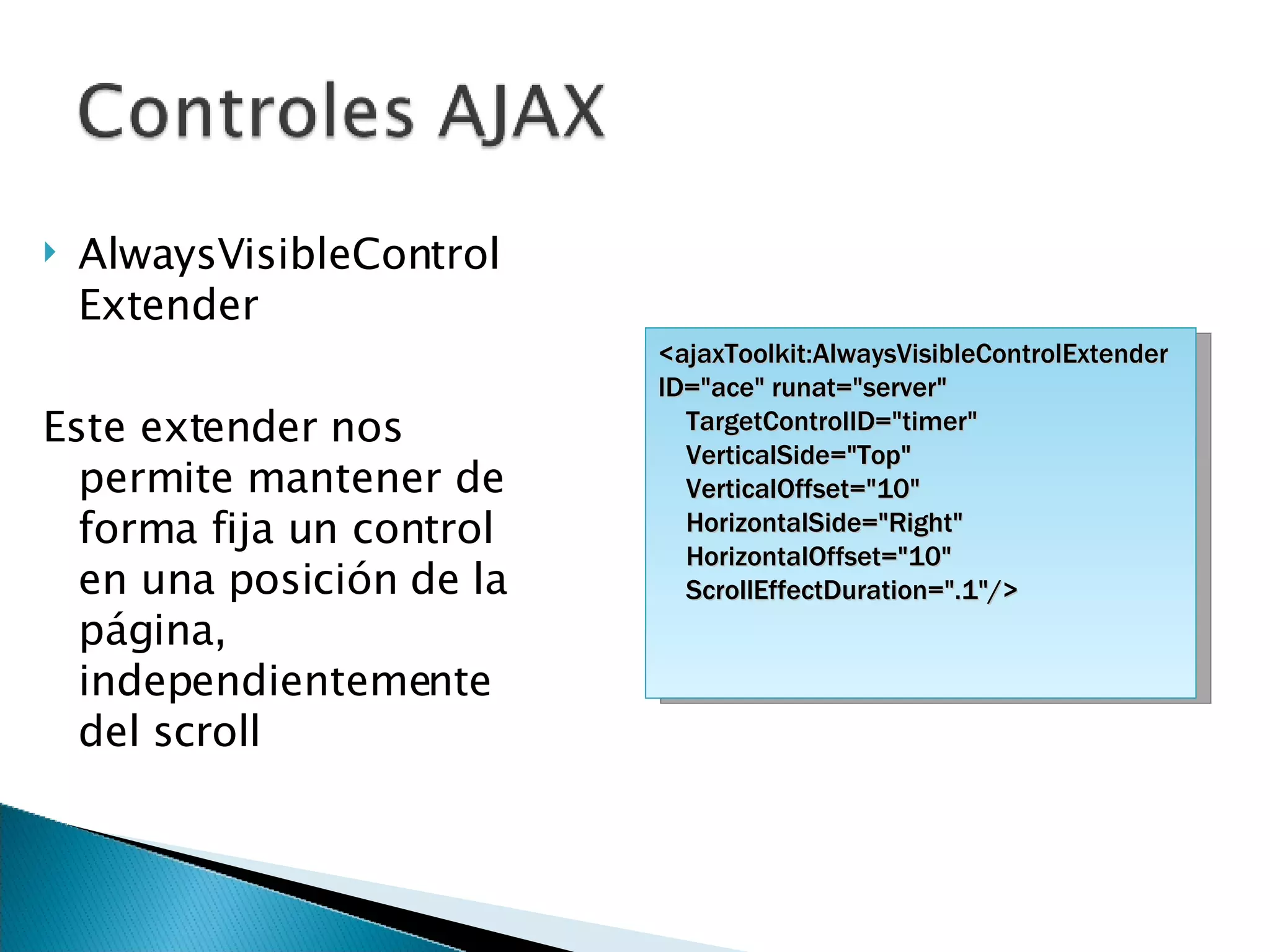 AlwaysVisibleControlExtender Este extender nos permite mantener de forma fija un control en una posición de la página, independientemente del scroll <ajaxToolkit:AlwaysVisibleControlExtender ID=&quot;ace&quot; runat=&quot;server&quot; TargetControlID=&quot;timer&quot;  VerticalSide=&quot;Top&quot; VerticalOffset=&quot;10&quot; HorizontalSide=&quot;Right&quot; HorizontalOffset=&quot;10&quot; ScrollEffectDuration=&quot;.1&quot;/> 