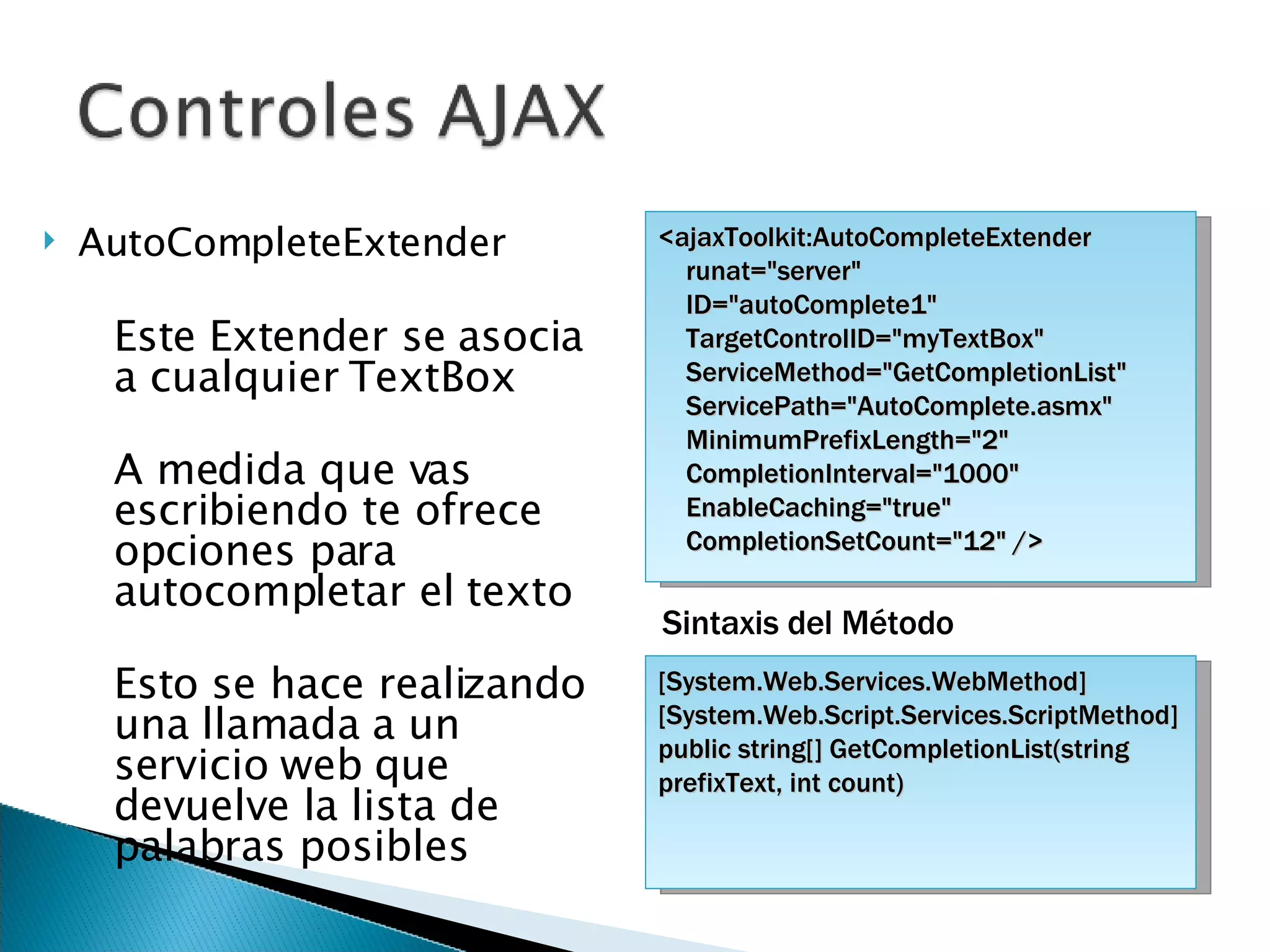 AutoCompleteExtender Este Extender se asocia a cualquier TextBox A medida que vas escribiendo te ofrece opciones para autocompletar el texto Esto se hace realizando una llamada a un servicio web que devuelve la lista de palabras posibles <ajaxToolkit:AutoCompleteExtender  runat=&quot;server&quot;  ID=&quot;autoComplete1&quot;  TargetControlID=&quot;myTextBox&quot; ServiceMethod=&quot;GetCompletionList&quot; ServicePath=&quot;AutoComplete.asmx&quot;  MinimumPrefixLength=&quot;2&quot;  CompletionInterval=&quot;1000&quot; EnableCaching=&quot;true&quot; CompletionSetCount=&quot;12&quot; /> [System.Web.Services.WebMethod] [System.Web.Script.Services.ScriptMethod] public string[] GetCompletionList(string prefixText, int count) Sintaxis del Método 