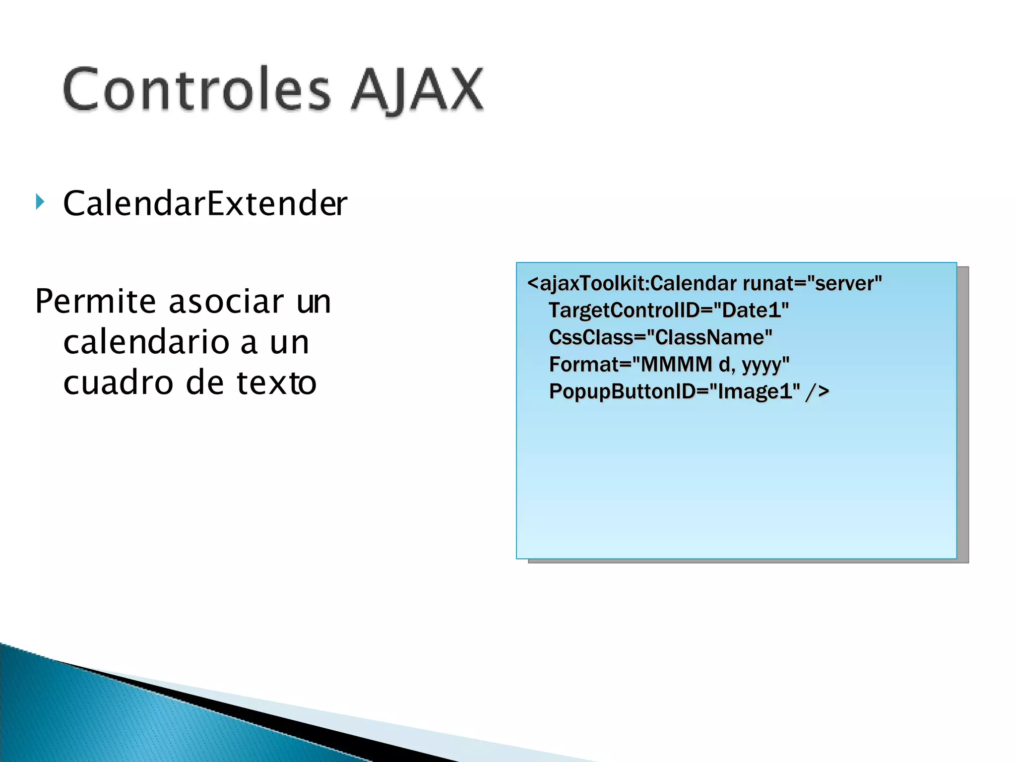 CalendarExtender Permite asociar un calendario a un cuadro de texto <ajaxToolkit:Calendar runat=&quot;server&quot; TargetControlID=&quot;Date1&quot; CssClass=&quot;ClassName&quot; Format=&quot;MMMM d, yyyy&quot; PopupButtonID=&quot;Image1&quot; /> 