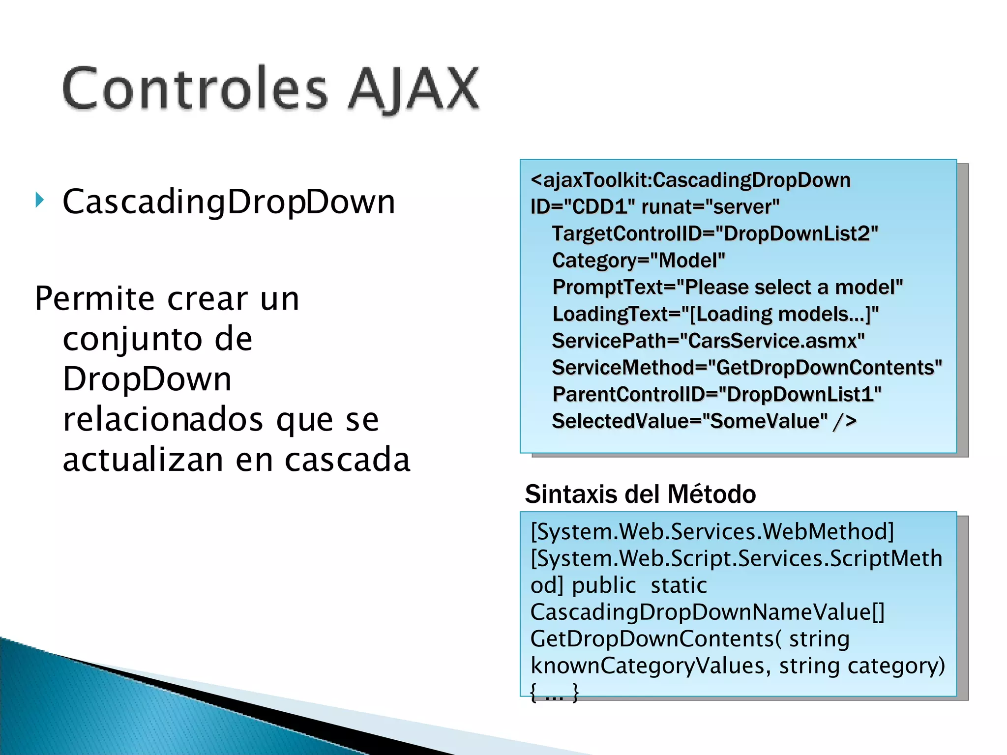 CascadingDropDown Permite crear un conjunto de DropDown relacionados que se actualizan en cascada <ajaxToolkit:CascadingDropDown ID=&quot;CDD1&quot; runat=&quot;server&quot; TargetControlID=&quot;DropDownList2&quot; Category=&quot;Model&quot; PromptText=&quot;Please select a model&quot; LoadingText=&quot;[Loading models...]&quot; ServicePath=&quot;CarsService.asmx&quot; ServiceMethod=&quot;GetDropDownContents&quot; ParentControlID=&quot;DropDownList1&quot; SelectedValue=&quot;SomeValue&quot; /> [System.Web.Services.WebMethod] [System.Web.Script.Services.ScriptMethod] public  static CascadingDropDownNameValue[] GetDropDownContents( string knownCategoryValues, string category) { ... } Sintaxis del Método 