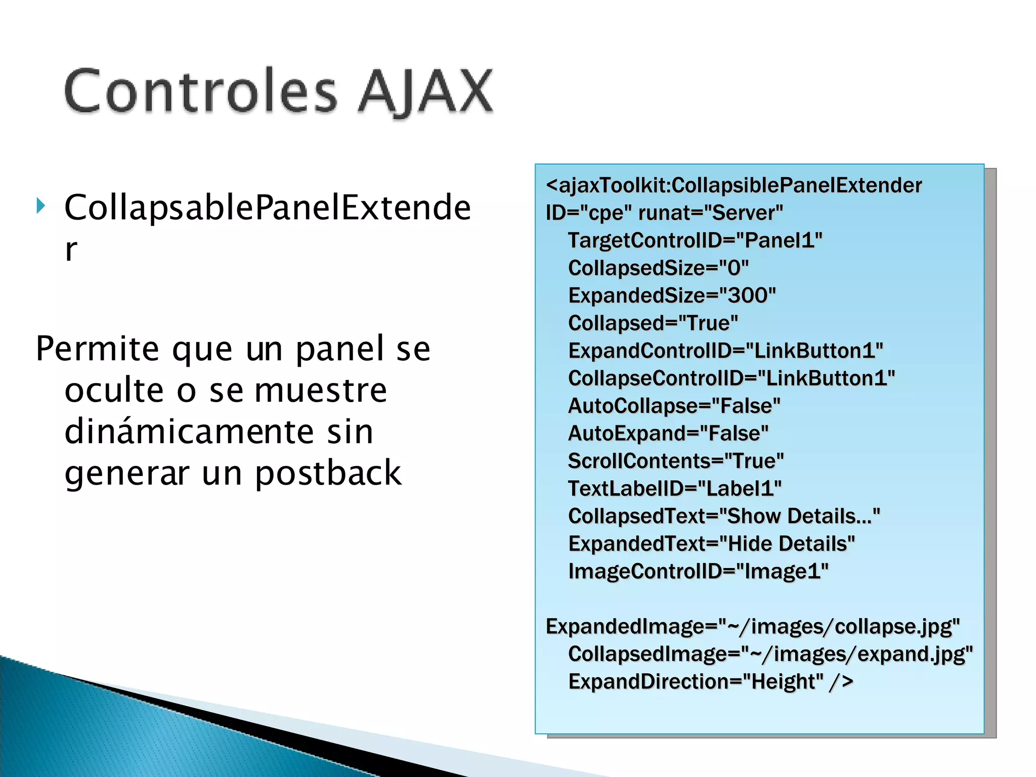 CollapsablePanelExtender Permite que un panel se oculte o se muestre dinámicamente sin generar un postback <ajaxToolkit:CollapsiblePanelExtender ID=&quot;cpe&quot; runat=&quot;Server&quot; TargetControlID=&quot;Panel1&quot; CollapsedSize=&quot;0&quot; ExpandedSize=&quot;300&quot; Collapsed=&quot;True&quot; ExpandControlID=&quot;LinkButton1&quot; CollapseControlID=&quot;LinkButton1&quot; AutoCollapse=&quot;False&quot; AutoExpand=&quot;False&quot; ScrollContents=&quot;True&quot; TextLabelID=&quot;Label1&quot; CollapsedText=&quot;Show Details...&quot; ExpandedText=&quot;Hide Details&quot;  ImageControlID=&quot;Image1&quot; ExpandedImage=&quot;~/images/collapse.jpg&quot; CollapsedImage=&quot;~/images/expand.jpg&quot; ExpandDirection=&quot;Height&quot; /> 