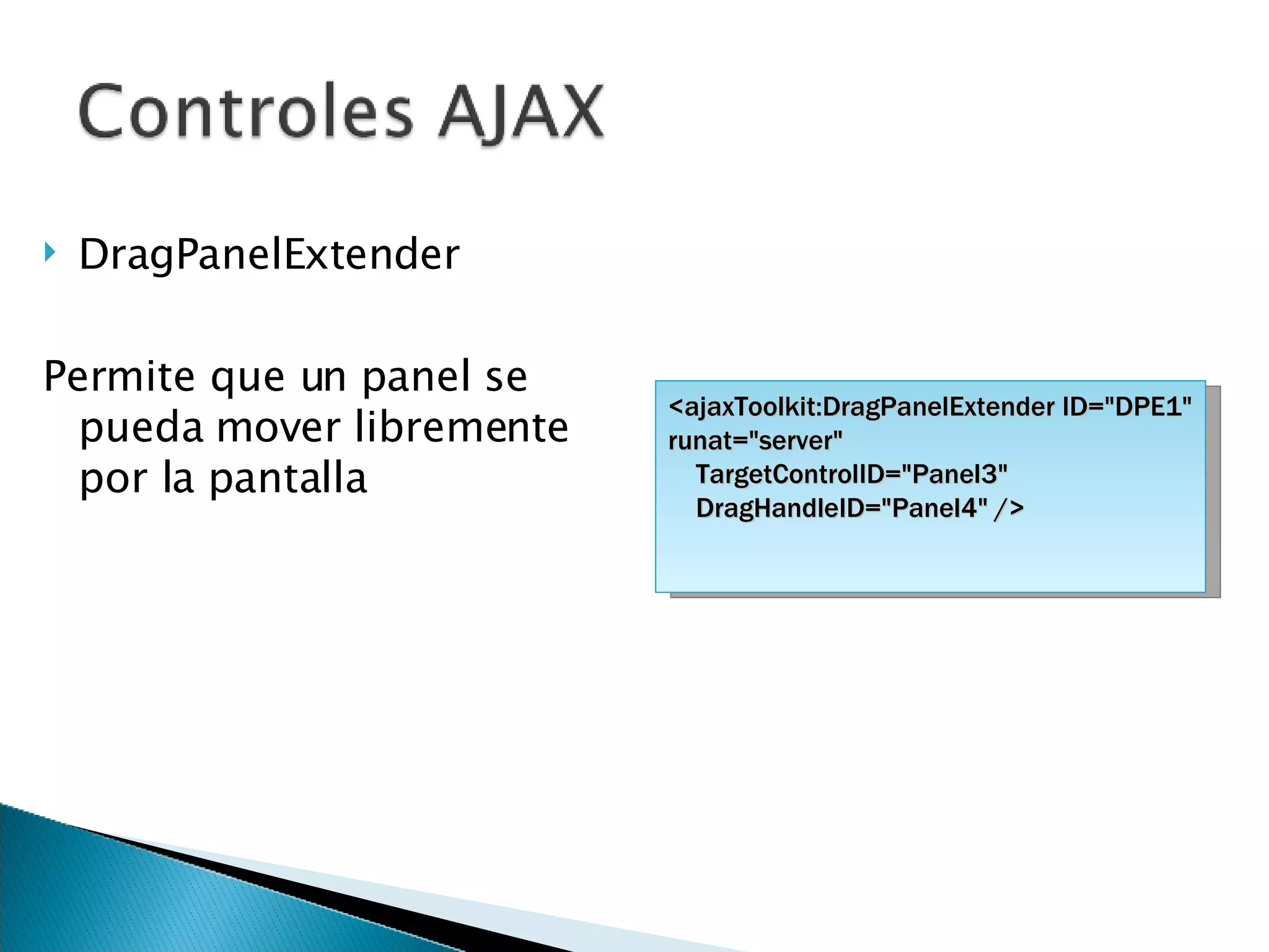 DragPanelExtender Permite que un panel se pueda mover libremente por la pantalla <ajaxToolkit:DragPanelExtender ID=&quot;DPE1&quot; runat=&quot;server&quot; TargetControlID=&quot;Panel3&quot; DragHandleID=&quot;Panel4&quot; /> 