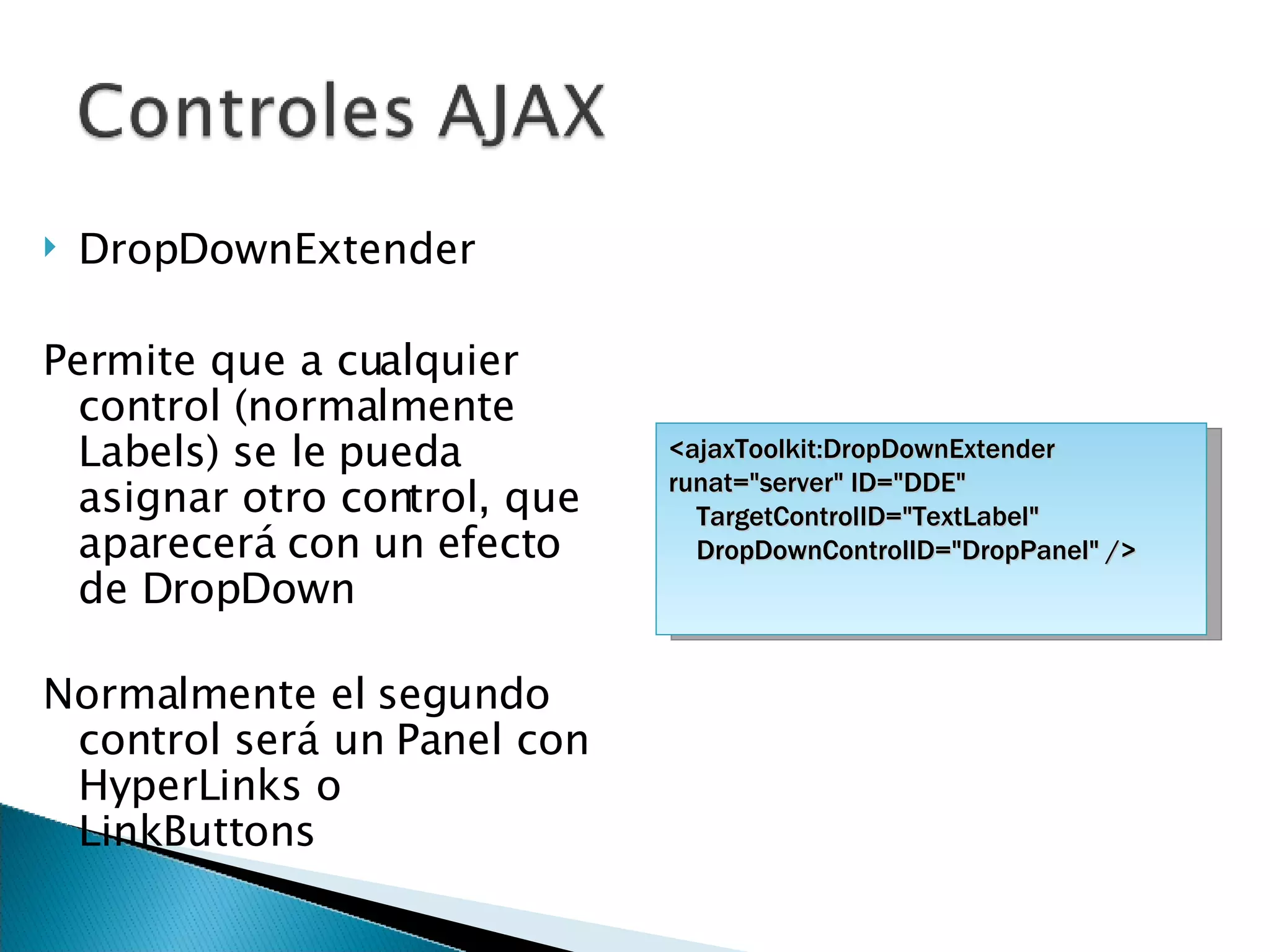 DropDownExtender Permite que a cualquier control (normalmente Labels) se le pueda asignar otro control, que aparecerá con un efecto de DropDown Normalmente el segundo control será un Panel con HyperLinks o LinkButtons <ajaxToolkit:DropDownExtender runat=&quot;server&quot; ID=&quot;DDE&quot; TargetControlID=&quot;TextLabel&quot;  DropDownControlID=&quot;DropPanel&quot; /> 