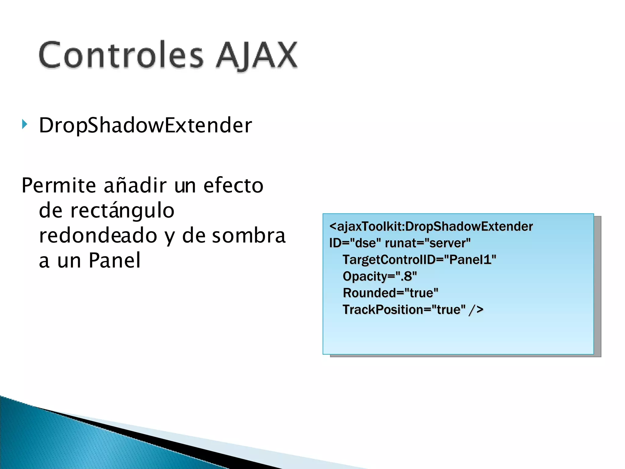 DropShadowExtender Permite añadir un efecto de rectángulo redondeado y de sombra a un Panel <ajaxToolkit:DropShadowExtender ID=&quot;dse&quot; runat=&quot;server&quot; TargetControlID=&quot;Panel1&quot;  Opacity=&quot;.8&quot;  Rounded=&quot;true&quot; TrackPosition=&quot;true&quot; /> 