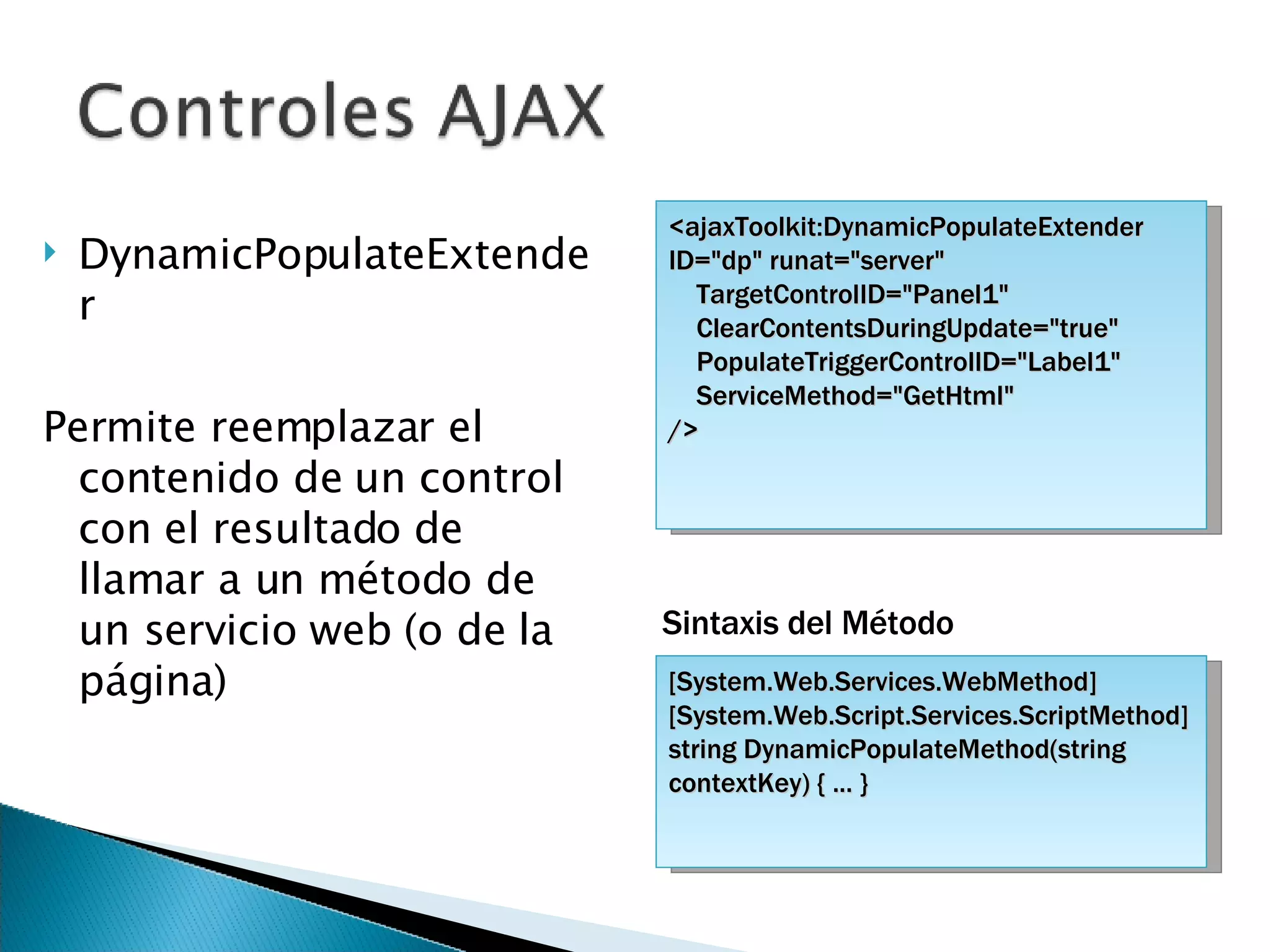 DynamicPopulateExtender Permite reemplazar el contenido de un control con el resultado de llamar a un método de un servicio web (o de la página) <ajaxToolkit:DynamicPopulateExtender ID=&quot;dp&quot; runat=&quot;server&quot; TargetControlID=&quot;Panel1&quot;  ClearContentsDuringUpdate=&quot;true&quot;  PopulateTriggerControlID=&quot;Label1&quot;  ServiceMethod=&quot;GetHtml&quot;  /> [System.Web.Services.WebMethod] [System.Web.Script.Services.ScriptMethod] string DynamicPopulateMethod(string contextKey) { ... } Sintaxis del Método 