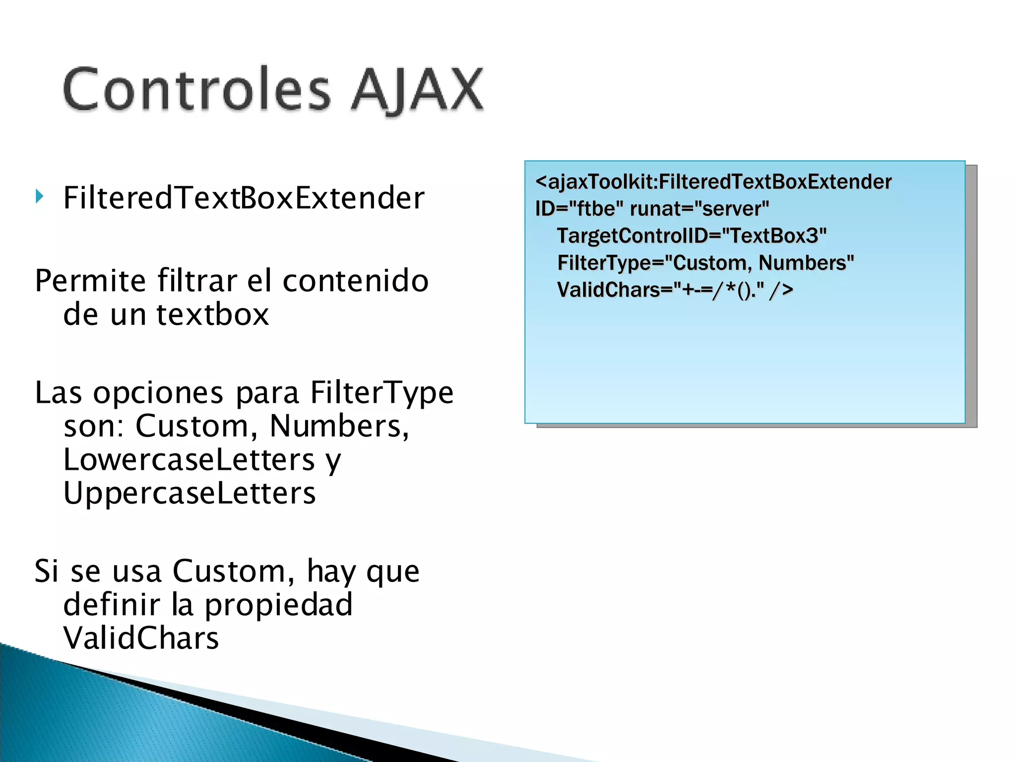 FilteredTextBoxExtender Permite filtrar el contenido de un textbox Las opciones para FilterType son: Custom, Numbers, LowercaseLetters y UppercaseLetters Si se usa Custom, hay que definir la propiedad ValidChars <ajaxToolkit:FilteredTextBoxExtender ID=&quot;ftbe&quot; runat=&quot;server&quot; TargetControlID=&quot;TextBox3&quot;  FilterType=&quot;Custom, Numbers&quot; ValidChars=&quot;+-=/*().&quot; /> 