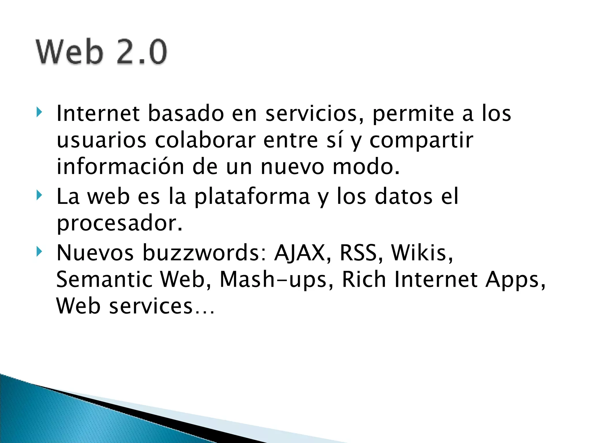 Internet basado en servicios, permite a los usuarios colaborar entre sí y compartir información de un nuevo modo.  La web es la plataforma y los datos el procesador. Nuevos buzzwords: AJAX, RSS, Wikis, Semantic Web, Mash-ups, Rich Internet Apps, Web services… 