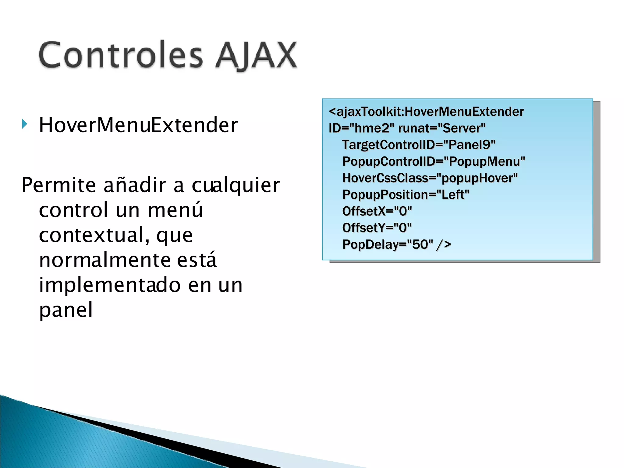 HoverMenuExtender Permite añadir a cualquier control un menú contextual, que normalmente está implementado en un panel <ajaxToolkit:HoverMenuExtender ID=&quot;hme2&quot; runat=&quot;Server&quot; TargetControlID=&quot;Panel9&quot; PopupControlID=&quot;PopupMenu&quot; HoverCssClass=&quot;popupHover&quot; PopupPosition=&quot;Left&quot; OffsetX=&quot;0&quot; OffsetY=&quot;0&quot; PopDelay=&quot;50&quot; /> 