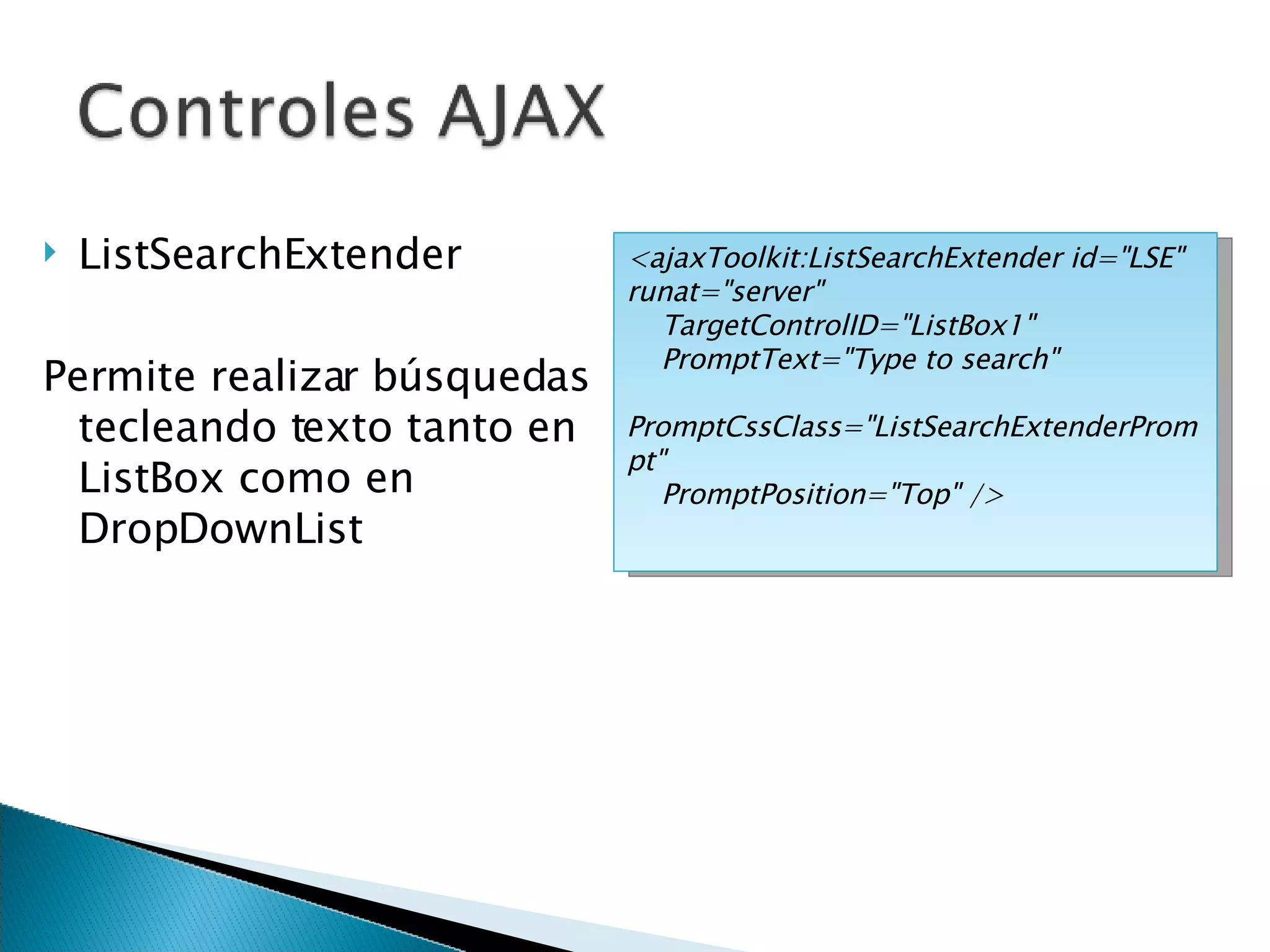 ListSearchExtender Permite realizar búsquedas tecleando texto tanto en ListBox como en DropDownList <ajaxToolkit:ListSearchExtender id=&quot;LSE&quot; runat=&quot;server&quot; TargetControlID=&quot;ListBox1&quot; PromptText=&quot;Type to search&quot; PromptCssClass=&quot;ListSearchExtenderPrompt&quot; PromptPosition=&quot;Top&quot; />  