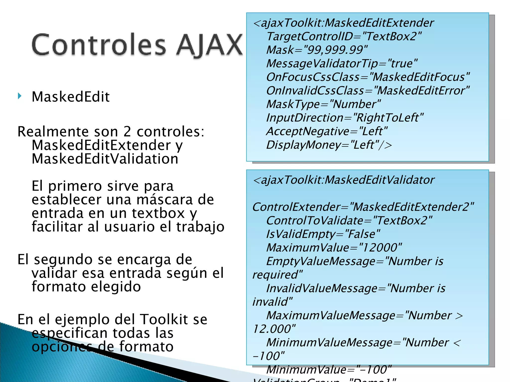 MaskedEdit Realmente son 2 controles: MaskedEditExtender y MaskedEditValidation El primero sirve para establecer una máscara de entrada en un textbox y facilitar al usuario el trabajo El segundo se encarga de validar esa entrada según el formato elegido En el ejemplo del Toolkit se especifican todas las opciones de formato <ajaxToolkit:MaskedEditExtender TargetControlID=&quot;TextBox2&quot;  Mask=&quot;99,999.99&quot; MessageValidatorTip=&quot;true&quot;  OnFocusCssClass=&quot;MaskedEditFocus&quot;  OnInvalidCssClass=&quot;MaskedEditError&quot; MaskType=&quot;Number&quot;  InputDirection=&quot;RightToLeft&quot;  AcceptNegative=&quot;Left&quot;  DisplayMoney=&quot;Left&quot;/> <ajaxToolkit:MaskedEditValidator ControlExtender=&quot;MaskedEditExtender2&quot; ControlToValidate=&quot;TextBox2&quot;  IsValidEmpty=&quot;False&quot;  MaximumValue=&quot;12000&quot;  EmptyValueMessage=&quot;Number is required&quot; InvalidValueMessage=&quot;Number is invalid&quot;  MaximumValueMessage=&quot;Number > 12.000&quot; MinimumValueMessage=&quot;Number < -100&quot;  MinimumValue=&quot;-100&quot; ValidationGroup=&quot;Demo1&quot; Display=&quot;Dynamic&quot;  TooltipMessage=&quot;Input a number: -100 up to 12.000&quot;/> 