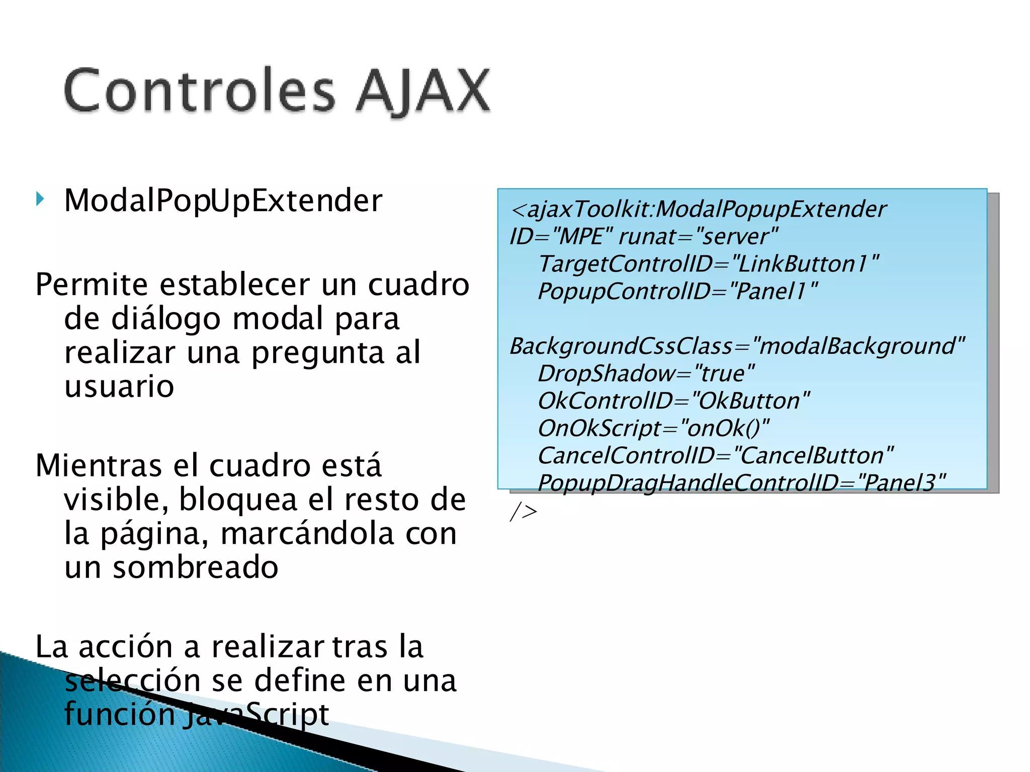 ModalPopUpExtender Permite establecer un cuadro de diálogo modal para realizar una pregunta al usuario Mientras el cuadro está visible, bloquea el resto de la página, marcándola con un sombreado La acción a realizar tras la selección se define en una función JavaScript <ajaxToolkit:ModalPopupExtender ID=&quot;MPE&quot; runat=&quot;server&quot; TargetControlID=&quot;LinkButton1&quot; PopupControlID=&quot;Panel1&quot; BackgroundCssClass=&quot;modalBackground&quot;  DropShadow=&quot;true&quot;  OkControlID=&quot;OkButton&quot;  OnOkScript=&quot;onOk()&quot; CancelControlID=&quot;CancelButton&quot;  PopupDragHandleControlID=&quot;Panel3&quot; /> 