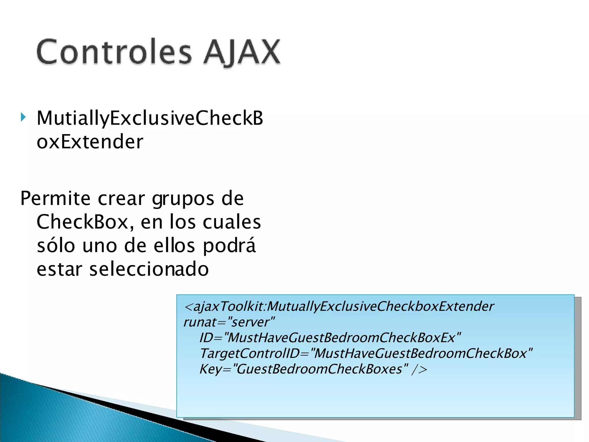 MutiallyExclusiveCheckBoxExtender Permite crear grupos de CheckBox, en los cuales sólo uno de ellos podrá estar seleccionado <ajaxToolkit:MutuallyExclusiveCheckboxExtender runat=&quot;server&quot; ID=&quot;MustHaveGuestBedroomCheckBoxEx&quot; TargetControlID=&quot;MustHaveGuestBedroomCheckBox&quot;  Key=&quot;GuestBedroomCheckBoxes&quot; /> 