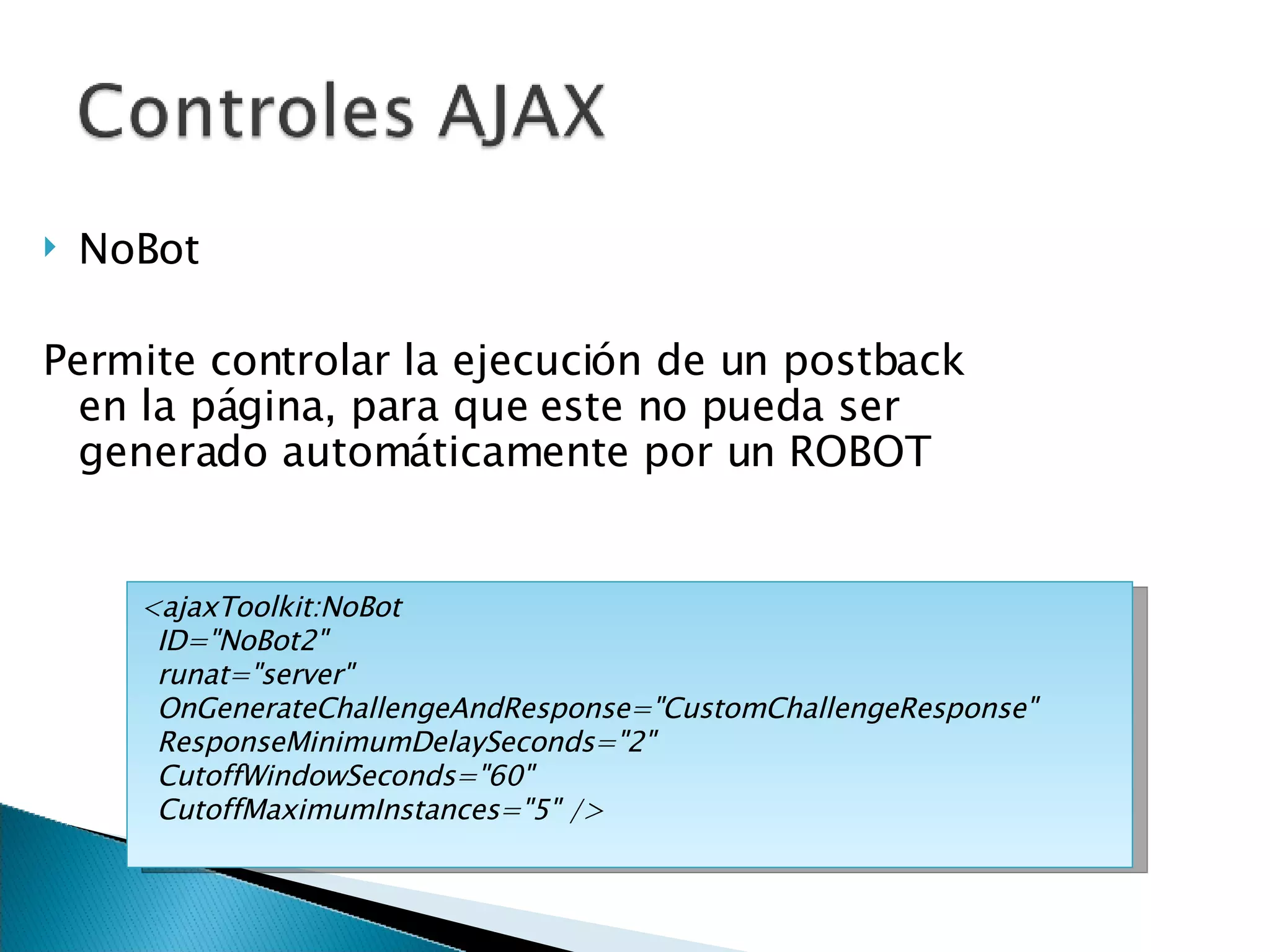 NoBot Permite controlar la ejecución de un postback en la página, para que este no pueda ser generado automáticamente por un ROBOT <ajaxToolkit:NoBot ID=&quot;NoBot2&quot; runat=&quot;server&quot; OnGenerateChallengeAndResponse=&quot;CustomChallengeResponse&quot; ResponseMinimumDelaySeconds=&quot;2&quot; CutoffWindowSeconds=&quot;60&quot; CutoffMaximumInstances=&quot;5&quot; /> 