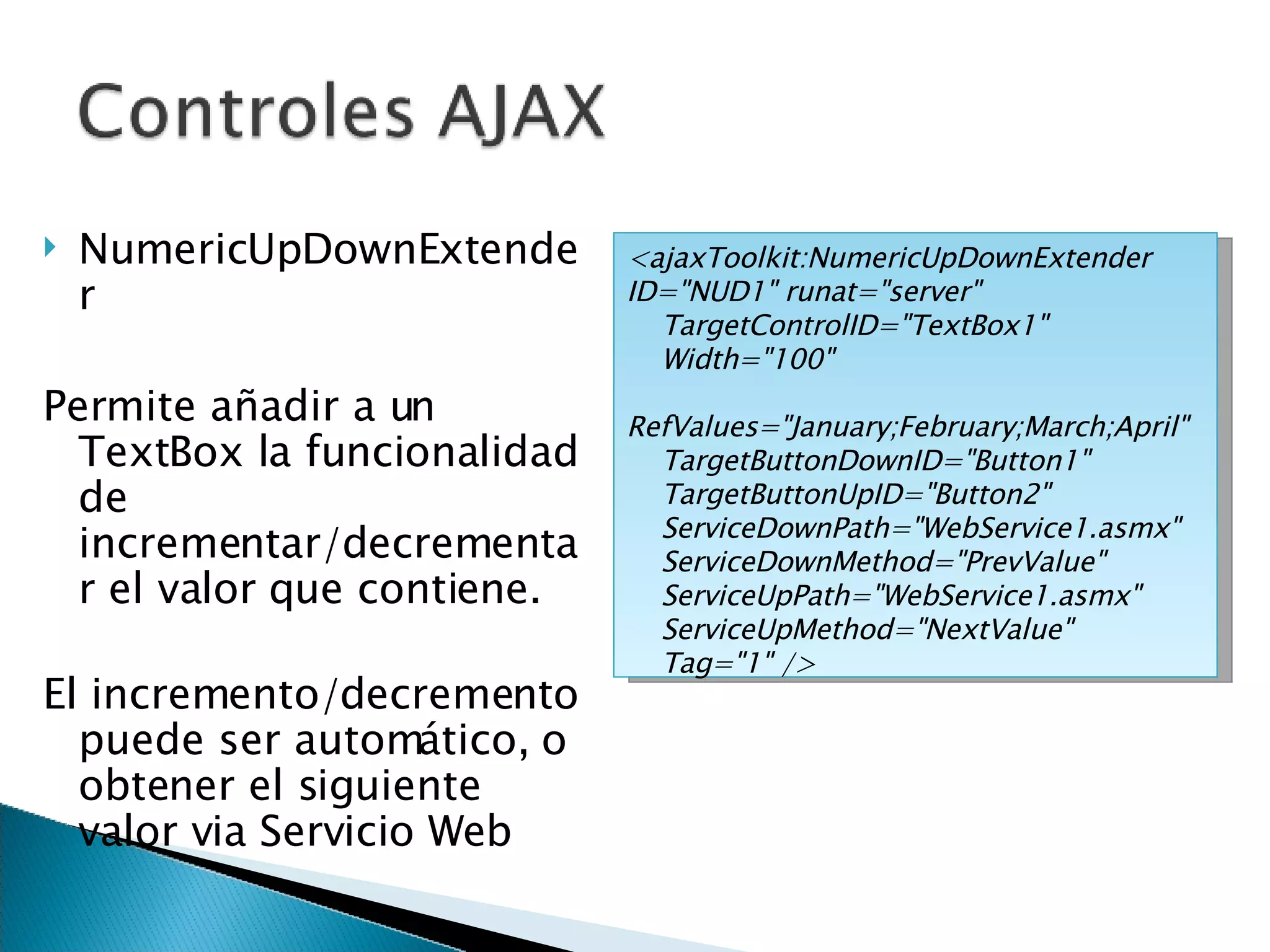 NumericUpDownExtender Permite añadir a un TextBox la funcionalidad de incrementar/decrementar el valor que contiene. El incremento/decremento puede ser automático, o obtener el siguiente valor via Servicio Web <ajaxToolkit:NumericUpDownExtender ID=&quot;NUD1&quot; runat=&quot;server&quot; TargetControlID=&quot;TextBox1&quot;  Width=&quot;100&quot; RefValues=&quot;January;February;March;April&quot; TargetButtonDownID=&quot;Button1&quot; TargetButtonUpID=&quot;Button2&quot; ServiceDownPath=&quot;WebService1.asmx&quot; ServiceDownMethod=&quot;PrevValue&quot; ServiceUpPath=&quot;WebService1.asmx&quot; ServiceUpMethod=&quot;NextValue&quot; Tag=&quot;1&quot; /> 