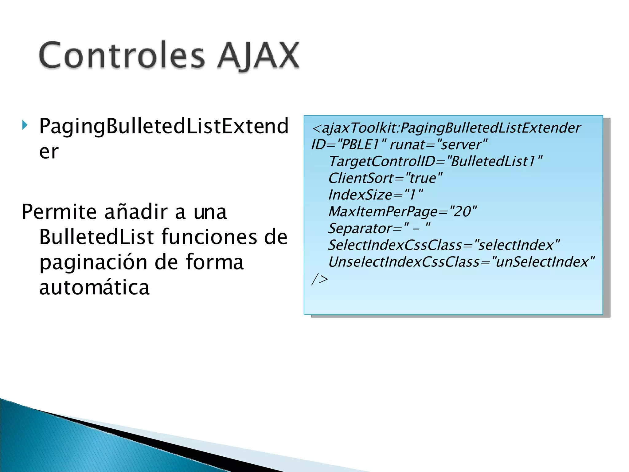 PagingBulletedListExtender Permite añadir a una BulletedList funciones de paginación de forma automática <ajaxToolkit:PagingBulletedListExtender ID=&quot;PBLE1&quot; runat=&quot;server&quot; TargetControlID=&quot;BulletedList1&quot;  ClientSort=&quot;true&quot; IndexSize=&quot;1&quot; MaxItemPerPage=&quot;20&quot; Separator=&quot; - &quot; SelectIndexCssClass=&quot;selectIndex&quot; UnselectIndexCssClass=&quot;unSelectIndex&quot; /> 