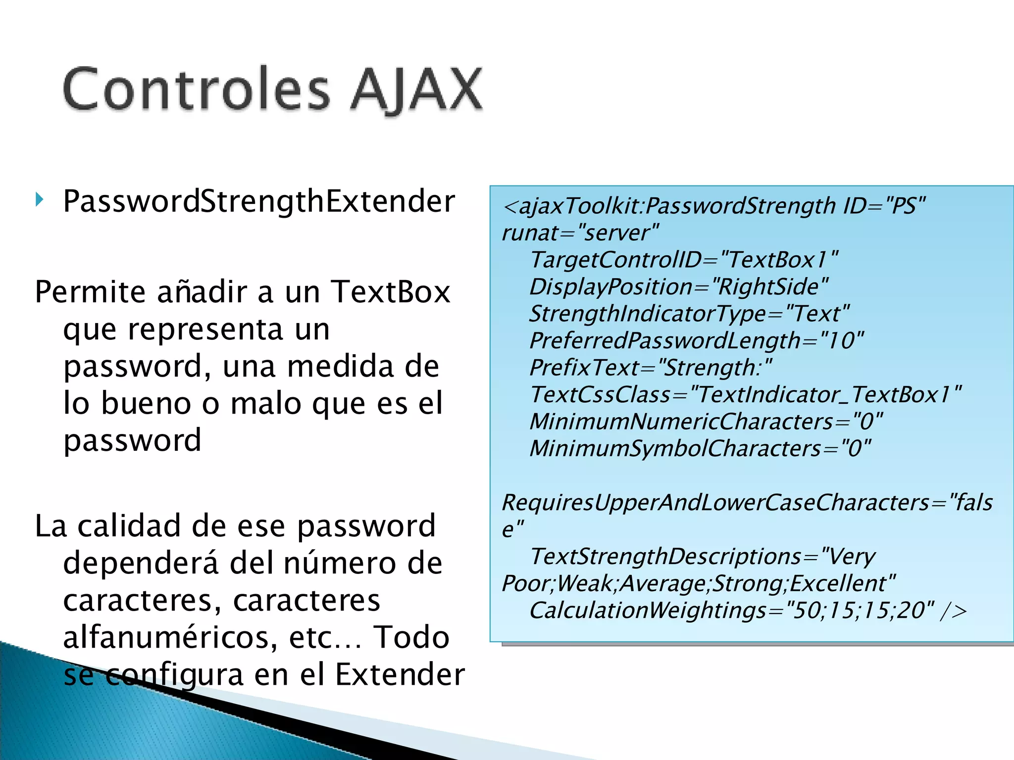 PasswordStrengthExtender Permite añadir a un TextBox que representa un password, una medida de lo bueno o malo que es el password La calidad de ese password dependerá del número de caracteres, caracteres alfanuméricos, etc… Todo se configura en el Extender <ajaxToolkit:PasswordStrength ID=&quot;PS&quot; runat=&quot;server&quot; TargetControlID=&quot;TextBox1&quot; DisplayPosition=&quot;RightSide&quot; StrengthIndicatorType=&quot;Text&quot; PreferredPasswordLength=&quot;10&quot; PrefixText=&quot;Strength:&quot; TextCssClass=&quot;TextIndicator_TextBox1&quot; MinimumNumericCharacters=&quot;0&quot; MinimumSymbolCharacters=&quot;0&quot; RequiresUpperAndLowerCaseCharacters=&quot;false&quot; TextStrengthDescriptions=&quot;Very Poor;Weak;Average;Strong;Excellent&quot; CalculationWeightings=&quot;50;15;15;20&quot; /> 