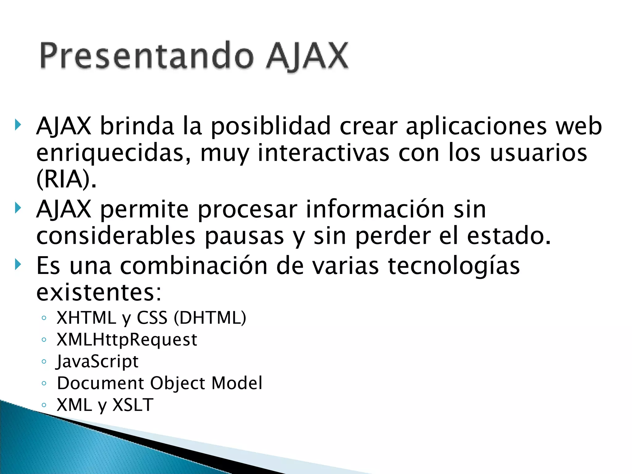 AJAX brinda la posiblidad crear aplicaciones web enriquecidas, muy interactivas con los usuarios (RIA). AJAX permite procesar información sin considerables pausas y sin perder el estado. Es una combinación de varias tecnologías existentes: XHTML y CSS (DHTML) XMLHttpRequest JavaScript Document Object Model XML y XSLT 
