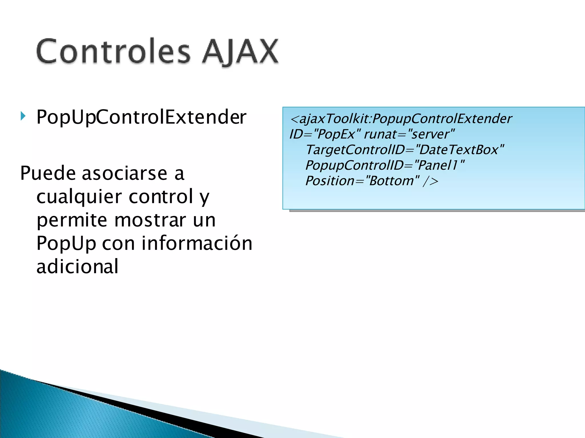 PopUpControlExtender Puede asociarse a cualquier control y permite mostrar un PopUp con información adicional <ajaxToolkit:PopupControlExtender ID=&quot;PopEx&quot; runat=&quot;server&quot; TargetControlID=&quot;DateTextBox&quot; PopupControlID=&quot;Panel1&quot; Position=&quot;Bottom&quot; /> 