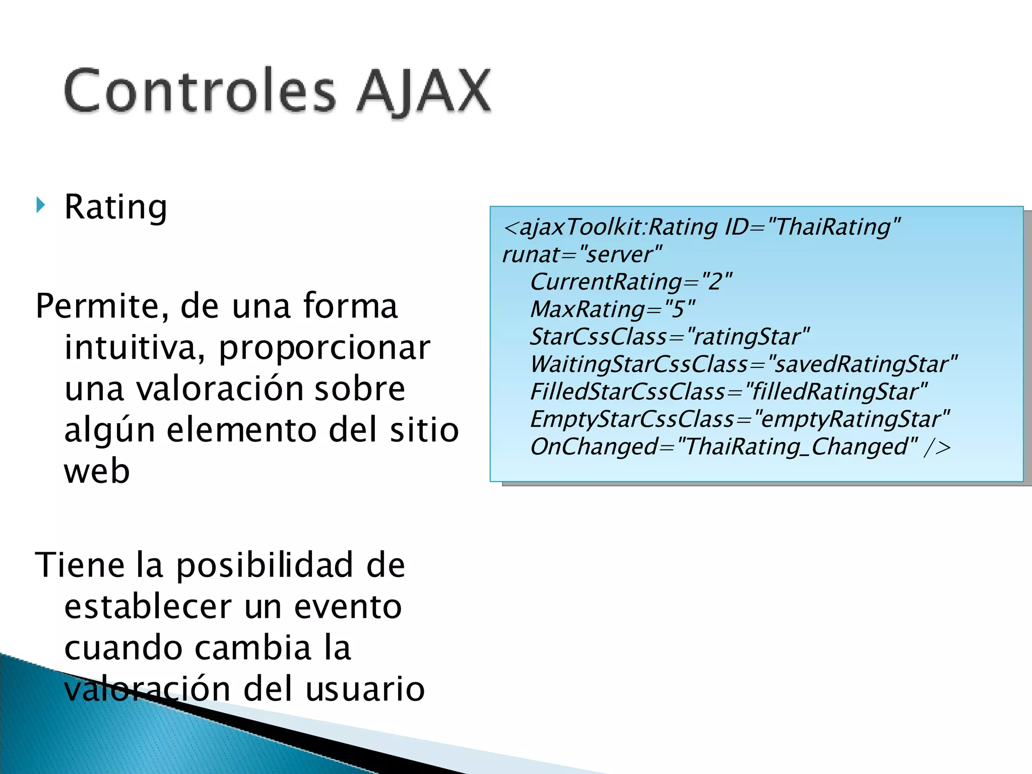 Rating Permite, de una forma intuitiva, proporcionar una valoración sobre algún elemento del sitio web Tiene la posibilidad de establecer un evento cuando cambia la valoración del usuario <ajaxToolkit:Rating ID=&quot;ThaiRating&quot; runat=&quot;server&quot; CurrentRating=&quot;2&quot; MaxRating=&quot;5&quot; StarCssClass=&quot;ratingStar&quot; WaitingStarCssClass=&quot;savedRatingStar&quot; FilledStarCssClass=&quot;filledRatingStar&quot; EmptyStarCssClass=&quot;emptyRatingStar&quot; OnChanged=&quot;ThaiRating_Changed&quot; />  