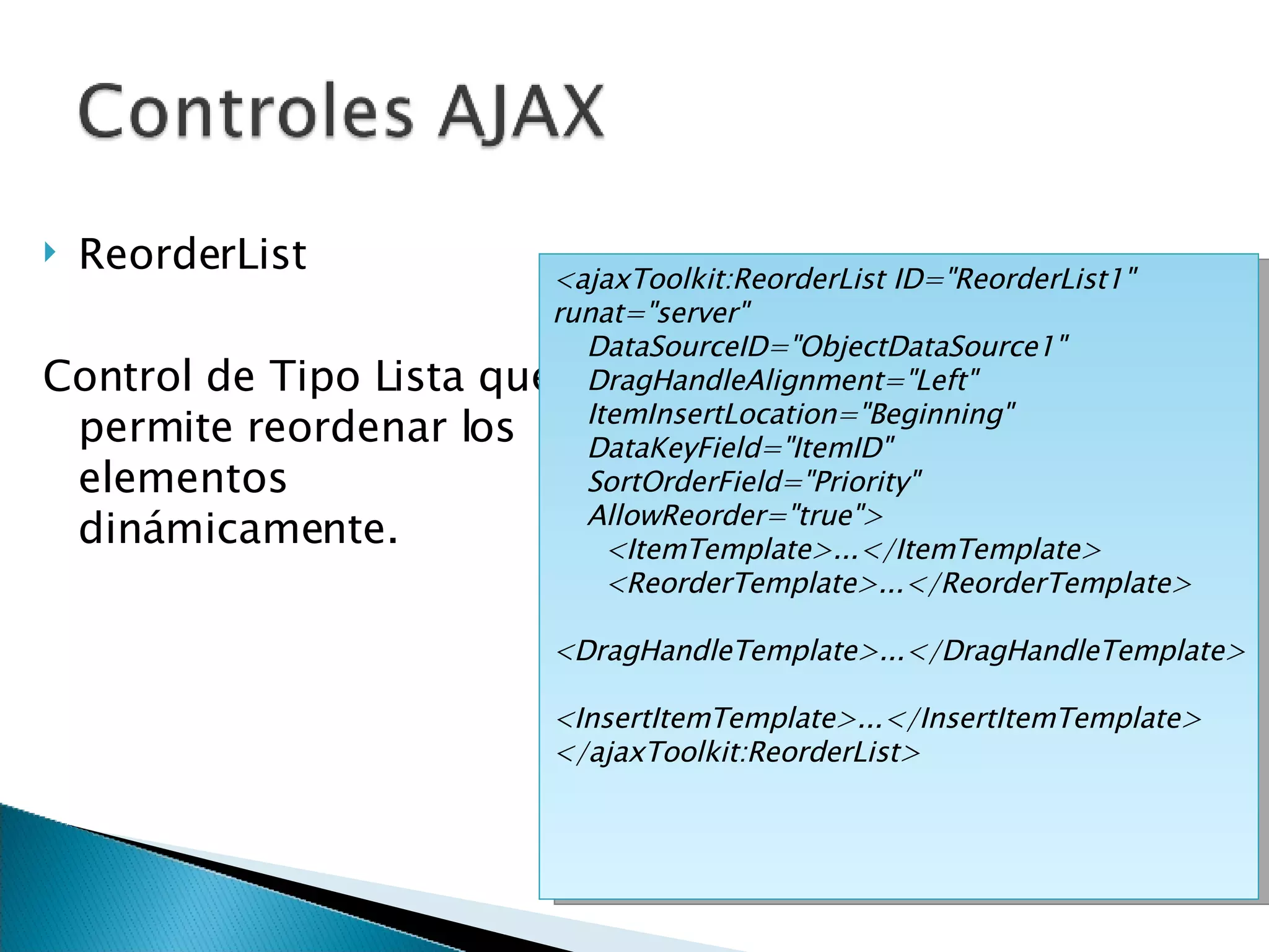 ReorderList Control de Tipo Lista que permite reordenar los elementos dinámicamente. <ajaxToolkit:ReorderList ID=&quot;ReorderList1&quot; runat=&quot;server&quot;  DataSourceID=&quot;ObjectDataSource1&quot; DragHandleAlignment=&quot;Left&quot;  ItemInsertLocation=&quot;Beginning&quot; DataKeyField=&quot;ItemID&quot;  SortOrderField=&quot;Priority&quot; AllowReorder=&quot;true&quot;> <ItemTemplate>...</ItemTemplate> <ReorderTemplate>...</ReorderTemplate> <DragHandleTemplate>...</DragHandleTemplate> <InsertItemTemplate>...</InsertItemTemplate> </ajaxToolkit:ReorderList> 