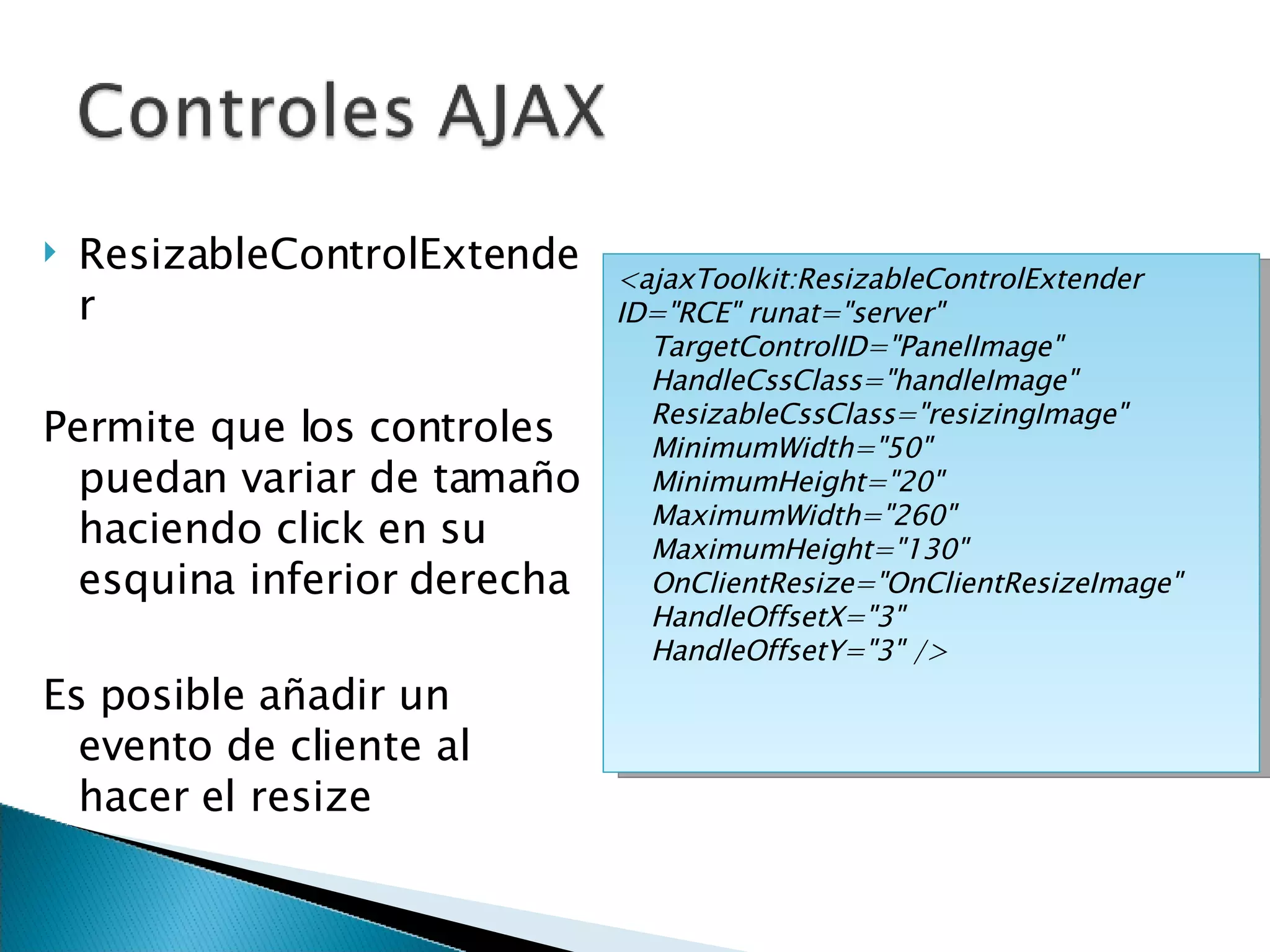 ResizableControlExtender Permite que los controles puedan variar de tamaño haciendo click en su esquina inferior derecha Es posible añadir un evento de cliente al hacer el resize <ajaxToolkit:ResizableControlExtender ID=&quot;RCE&quot; runat=&quot;server&quot; TargetControlID=&quot;PanelImage&quot; HandleCssClass=&quot;handleImage&quot; ResizableCssClass=&quot;resizingImage&quot; MinimumWidth=&quot;50&quot; MinimumHeight=&quot;20&quot; MaximumWidth=&quot;260&quot; MaximumHeight=&quot;130&quot; OnClientResize=&quot;OnClientResizeImage&quot; HandleOffsetX=&quot;3&quot; HandleOffsetY=&quot;3&quot; /> 