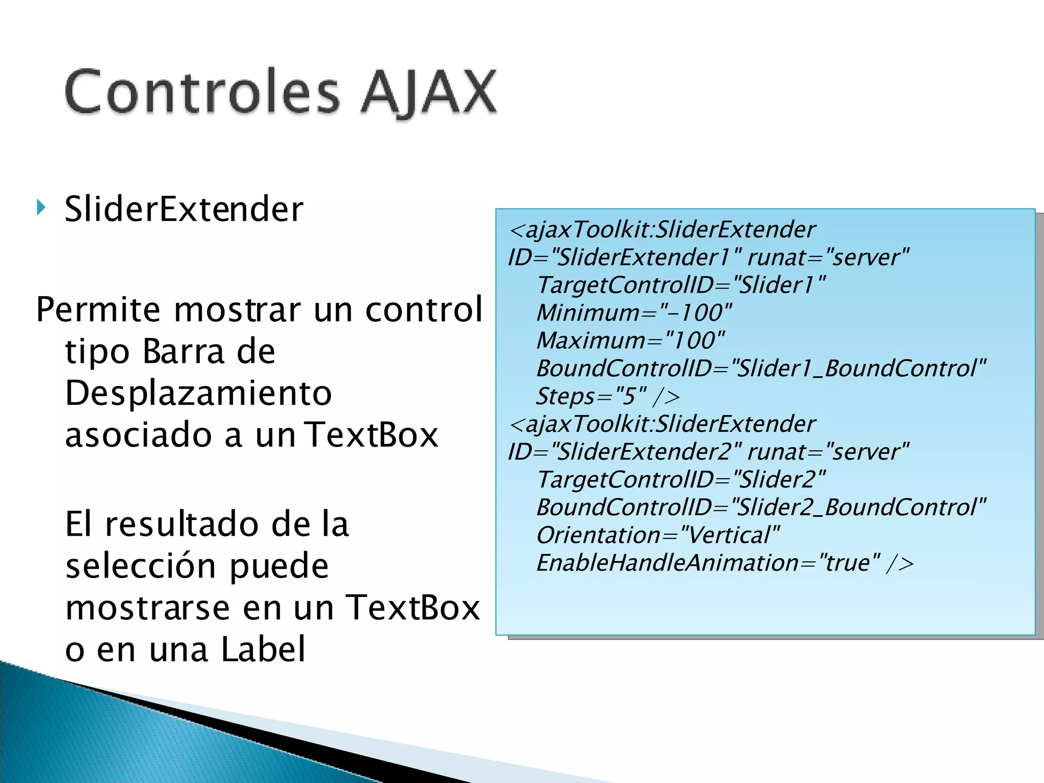 SliderExtender Permite mostrar un control tipo Barra de Desplazamiento asociado a un TextBox El resultado de la selección puede mostrarse en un TextBox o en una Label <ajaxToolkit:SliderExtender ID=&quot;SliderExtender1&quot; runat=&quot;server&quot; TargetControlID=&quot;Slider1&quot; Minimum=&quot;-100&quot; Maximum=&quot;100&quot; BoundControlID=&quot;Slider1_BoundControl&quot; Steps=&quot;5&quot; /> <ajaxToolkit:SliderExtender ID=&quot;SliderExtender2&quot; runat=&quot;server&quot; TargetControlID=&quot;Slider2&quot; BoundControlID=&quot;Slider2_BoundControl&quot; Orientation=&quot;Vertical&quot; EnableHandleAnimation=&quot;true&quot; /> 