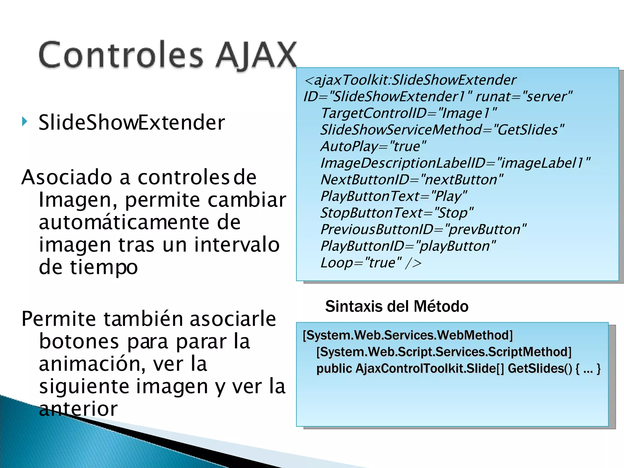 SlideShowExtender Asociado a controles de Imagen, permite cambiar automáticamente de imagen tras un intervalo de tiempo Permite también asociarle botones para parar la animación, ver la siguiente imagen y ver la anterior <ajaxToolkit:SlideShowExtender ID=&quot;SlideShowExtender1&quot; runat=&quot;server&quot;  TargetControlID=&quot;Image1&quot;  SlideShowServiceMethod=&quot;GetSlides&quot;  AutoPlay=&quot;true&quot;  ImageDescriptionLabelID=&quot;imageLabel1&quot;  NextButtonID=&quot;nextButton&quot;  PlayButtonText=&quot;Play&quot;  StopButtonText=&quot;Stop&quot;  PreviousButtonID=&quot;prevButton&quot;  PlayButtonID=&quot;playButton&quot;  Loop=&quot;true&quot; />  [System.Web.Services.WebMethod] [System.Web.Script.Services.ScriptMethod] public AjaxControlToolkit.Slide[] GetSlides() { ... } Sintaxis del Método 