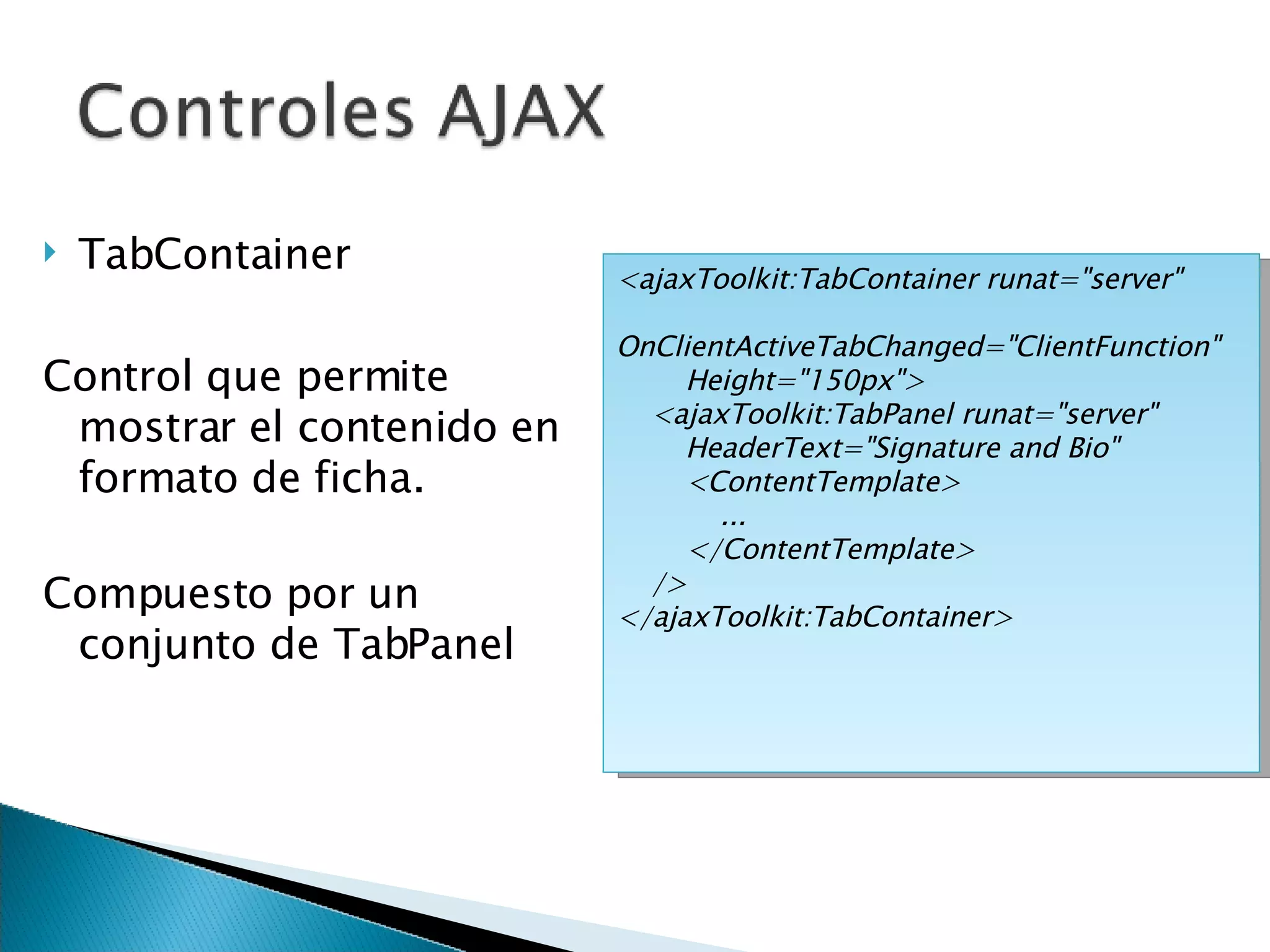 TabContainer Control que permite mostrar el contenido en formato de ficha. Compuesto por un conjunto de TabPanel <ajaxToolkit:TabContainer runat=&quot;server&quot;  OnClientActiveTabChanged=&quot;ClientFunction&quot;  Height=&quot;150px&quot;> <ajaxToolkit:TabPanel runat=&quot;server&quot;  HeaderText=&quot;Signature and Bio&quot; <ContentTemplate> ... </ContentTemplate> /> </ajaxToolkit:TabContainer> 