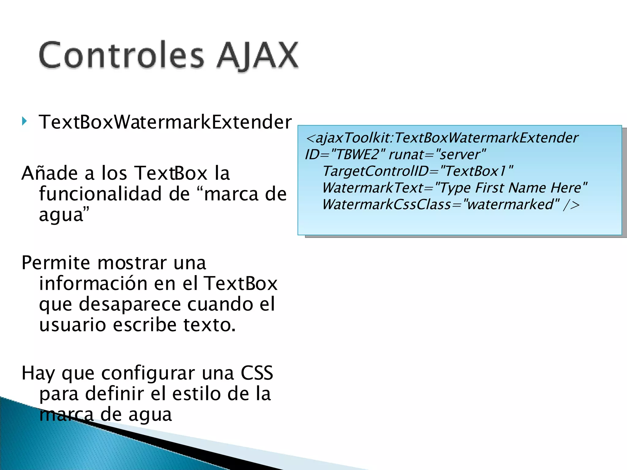 TextBoxWatermarkExtender Añade a los TextBox la funcionalidad de “marca de agua” Permite mostrar una información en el TextBox que desaparece cuando el usuario escribe texto. Hay que configurar una CSS para definir el estilo de la marca de agua <ajaxToolkit:TextBoxWatermarkExtender ID=&quot;TBWE2&quot; runat=&quot;server&quot; TargetControlID=&quot;TextBox1&quot; WatermarkText=&quot;Type First Name Here&quot; WatermarkCssClass=&quot;watermarked&quot; /> 