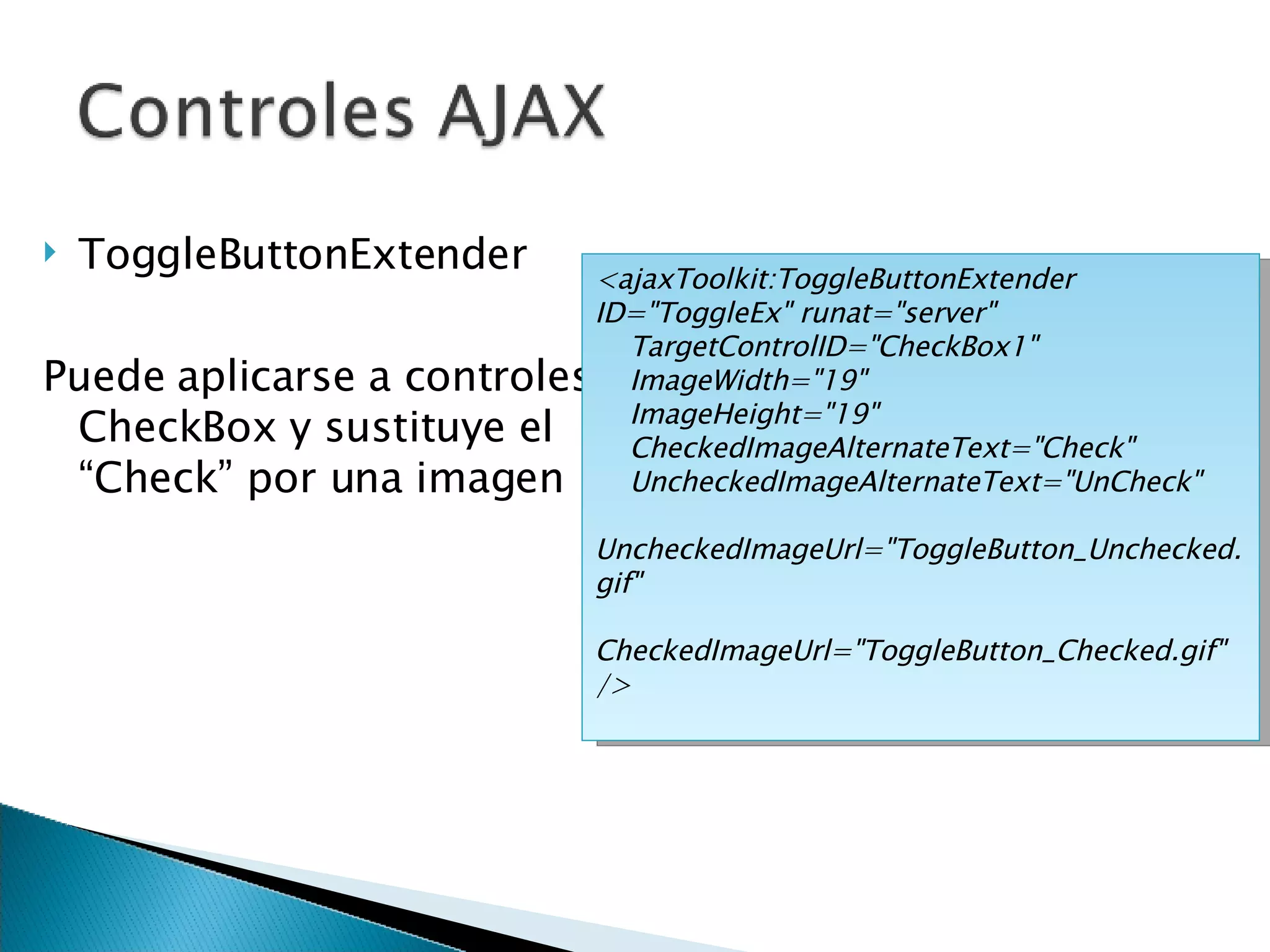 ToggleButtonExtender Puede aplicarse a controles CheckBox y sustituye el “Check” por una imagen <ajaxToolkit:ToggleButtonExtender ID=&quot;ToggleEx&quot; runat=&quot;server&quot; TargetControlID=&quot;CheckBox1&quot;  ImageWidth=&quot;19&quot;  ImageHeight=&quot;19&quot; CheckedImageAlternateText=&quot;Check&quot; UncheckedImageAlternateText=&quot;UnCheck&quot; UncheckedImageUrl=&quot;ToggleButton_Unchecked.gif&quot;  CheckedImageUrl=&quot;ToggleButton_Checked.gif&quot; /> 