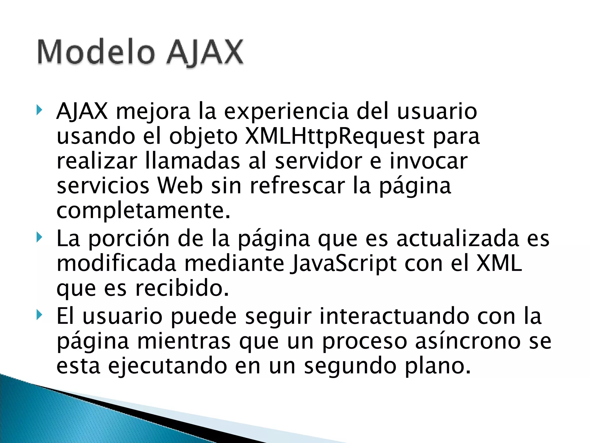 AJAX mejora la experiencia del usuario usando el objeto XMLHttpRequest para realizar llamadas al servidor e invocar servicios Web sin refrescar la página completamente. La porción de la página que es actualizada es modificada mediante JavaScript con el XML que es recibido. El usuario puede seguir interactuando con la página mientras que un proceso asíncrono se esta ejecutando en un segundo plano. 