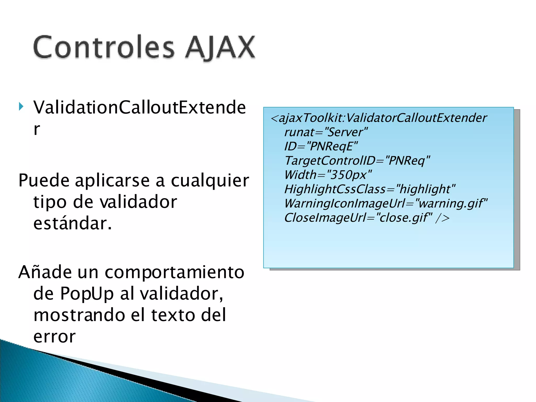 ValidationCalloutExtender Puede aplicarse a cualquier tipo de validador estándar. Añade un comportamiento de PopUp al validador, mostrando el texto del error <ajaxToolkit:ValidatorCalloutExtender  runat=&quot;Server&quot; ID=&quot;PNReqE&quot; TargetControlID=&quot;PNReq&quot;  Width=&quot;350px&quot; HighlightCssClass=&quot;highlight&quot;  WarningIconImageUrl=&quot;warning.gif&quot; CloseImageUrl=&quot;close.gif&quot; /> 