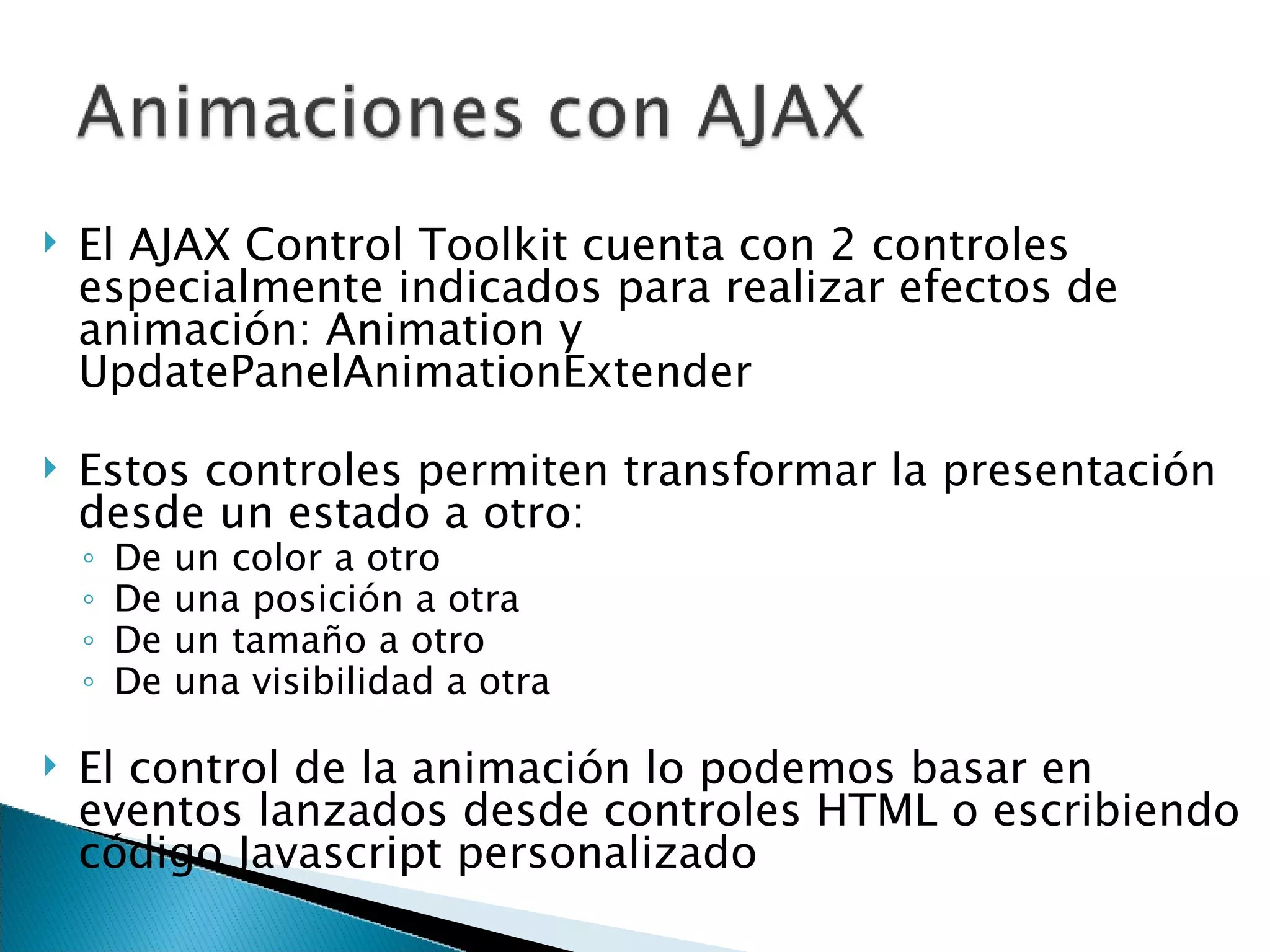 El AJAX Control Toolkit cuenta con 2 controles especialmente indicados para realizar efectos de animación: Animation y UpdatePanelAnimationExtender Estos controles permiten transformar la presentación desde un estado a otro: De un color a otro De una posición a otra De un tamaño a otro De una visibilidad a otra El control de la animación lo podemos basar en eventos lanzados desde controles HTML o escribiendo código Javascript personalizado 
