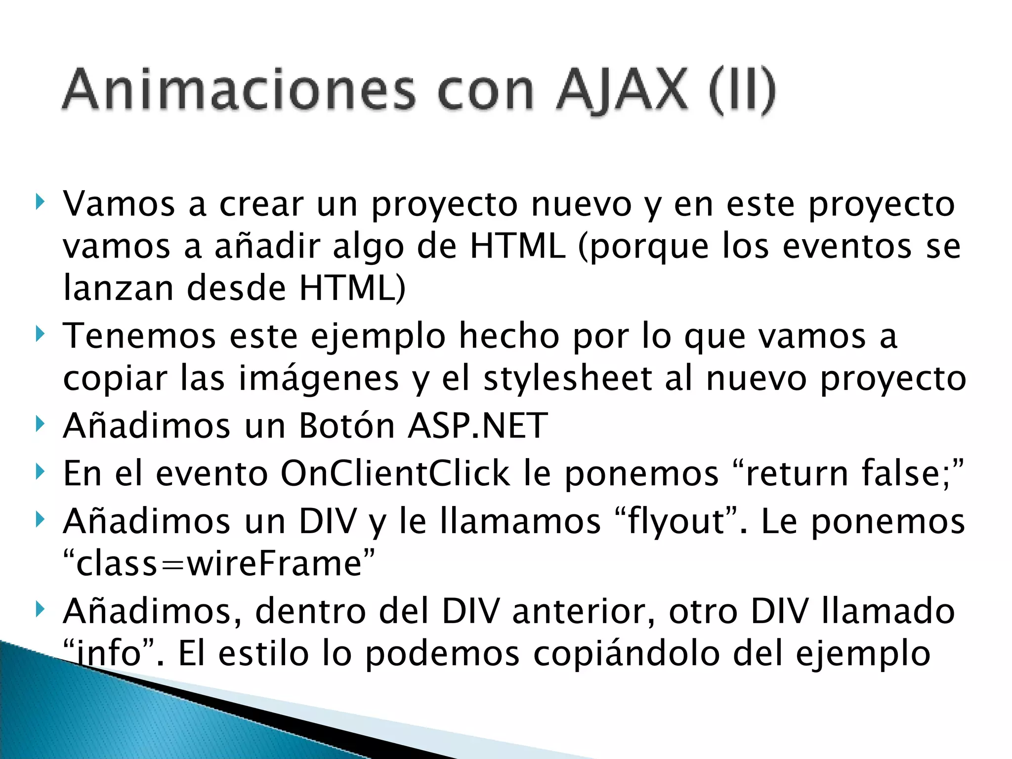Vamos a crear un proyecto nuevo y en este proyecto vamos a añadir algo de HTML (porque los eventos se lanzan desde HTML) Tenemos este ejemplo hecho por lo que vamos a copiar las imágenes y el stylesheet al nuevo proyecto Añadimos un Botón ASP.NET En el evento OnClientClick le ponemos “return false;” Añadimos un DIV y le llamamos “flyout”. Le ponemos “class=wireFrame” Añadimos, dentro del DIV anterior, otro DIV llamado “info”. El estilo lo podemos copiándolo del ejemplo 
