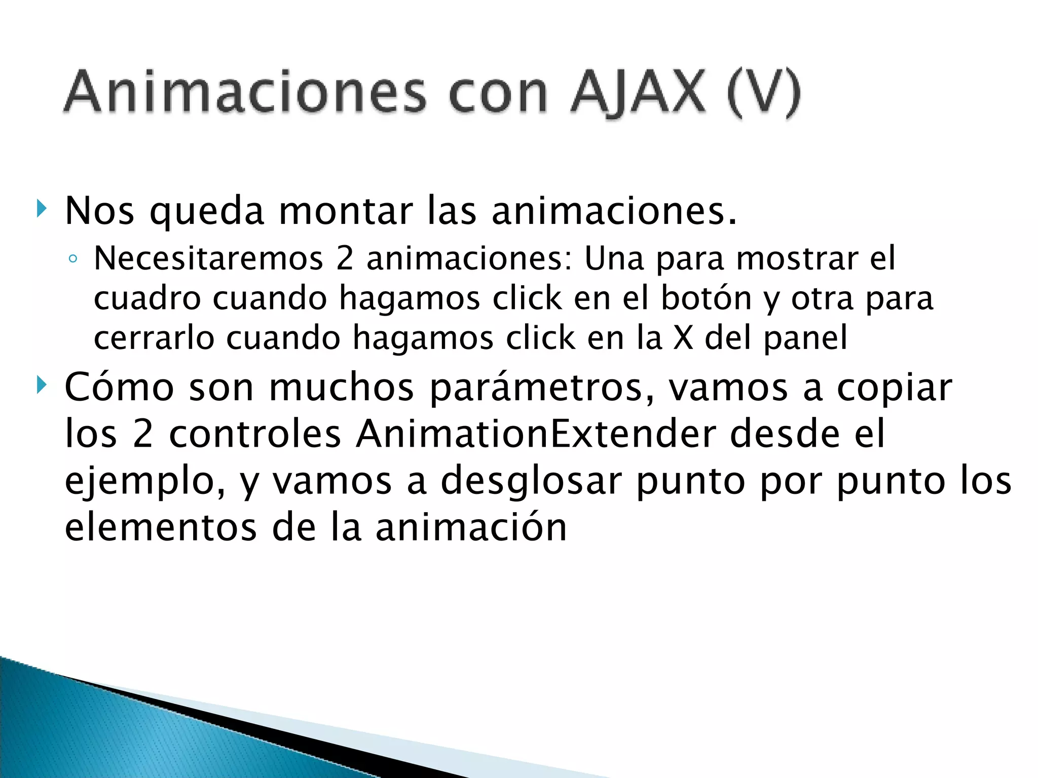 Nos queda montar las animaciones.  Necesitaremos 2 animaciones: Una para mostrar el cuadro cuando hagamos click en el botón y otra para cerrarlo cuando hagamos click en la X del panel Cómo son muchos parámetros, vamos a copiar los 2 controles AnimationExtender desde el ejemplo, y vamos a desglosar punto por punto los elementos de la animación 