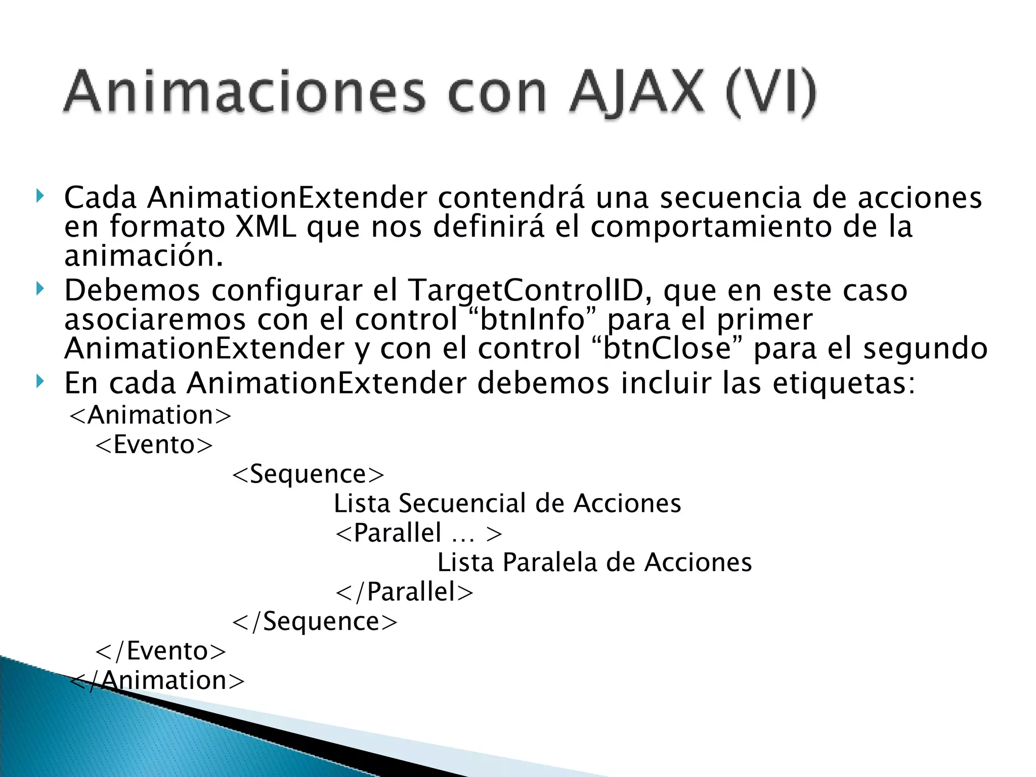 Cada AnimationExtender contendrá una secuencia de acciones en formato XML que nos definirá el comportamiento de la animación.  Debemos configurar el TargetControlID, que en este caso asociaremos con el control “btnInfo” para el primer AnimationExtender y con el control “btnClose” para el segundo En cada AnimationExtender debemos incluir las etiquetas: <Animation> <Evento> <Sequence> Lista Secuencial de Acciones <Parallel … > Lista Paralela de Acciones </Parallel> </Sequence> </Evento> </Animation> 
