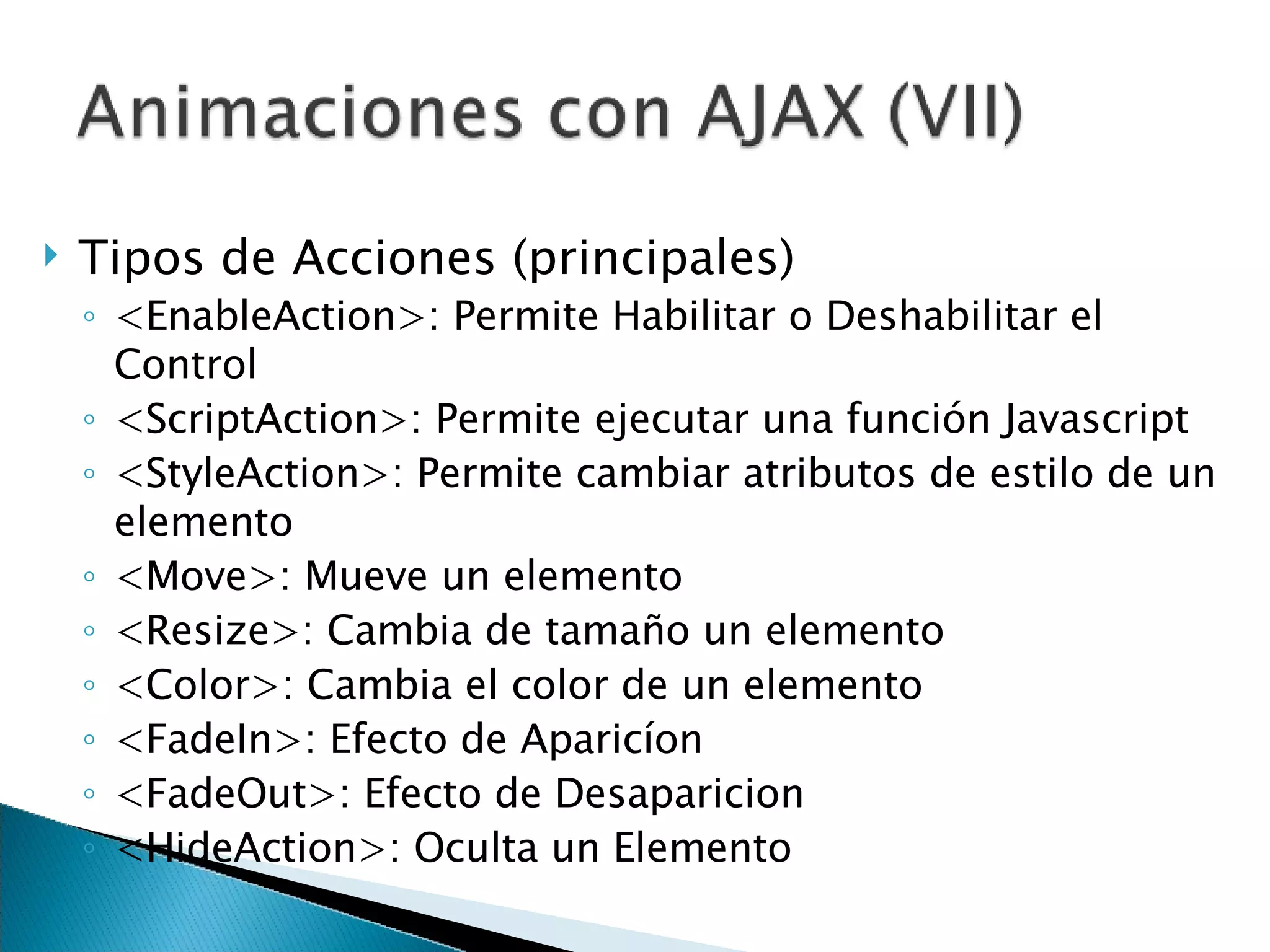 Tipos de Acciones (principales) <EnableAction>: Permite Habilitar o Deshabilitar el Control <ScriptAction>: Permite ejecutar una función Javascript <StyleAction>: Permite cambiar atributos de estilo de un elemento <Move>: Mueve un elemento <Resize>: Cambia de tamaño un elemento <Color>: Cambia el color de un elemento <FadeIn>: Efecto de Aparicíon <FadeOut>: Efecto de Desaparicion <HideAction>: Oculta un Elemento 