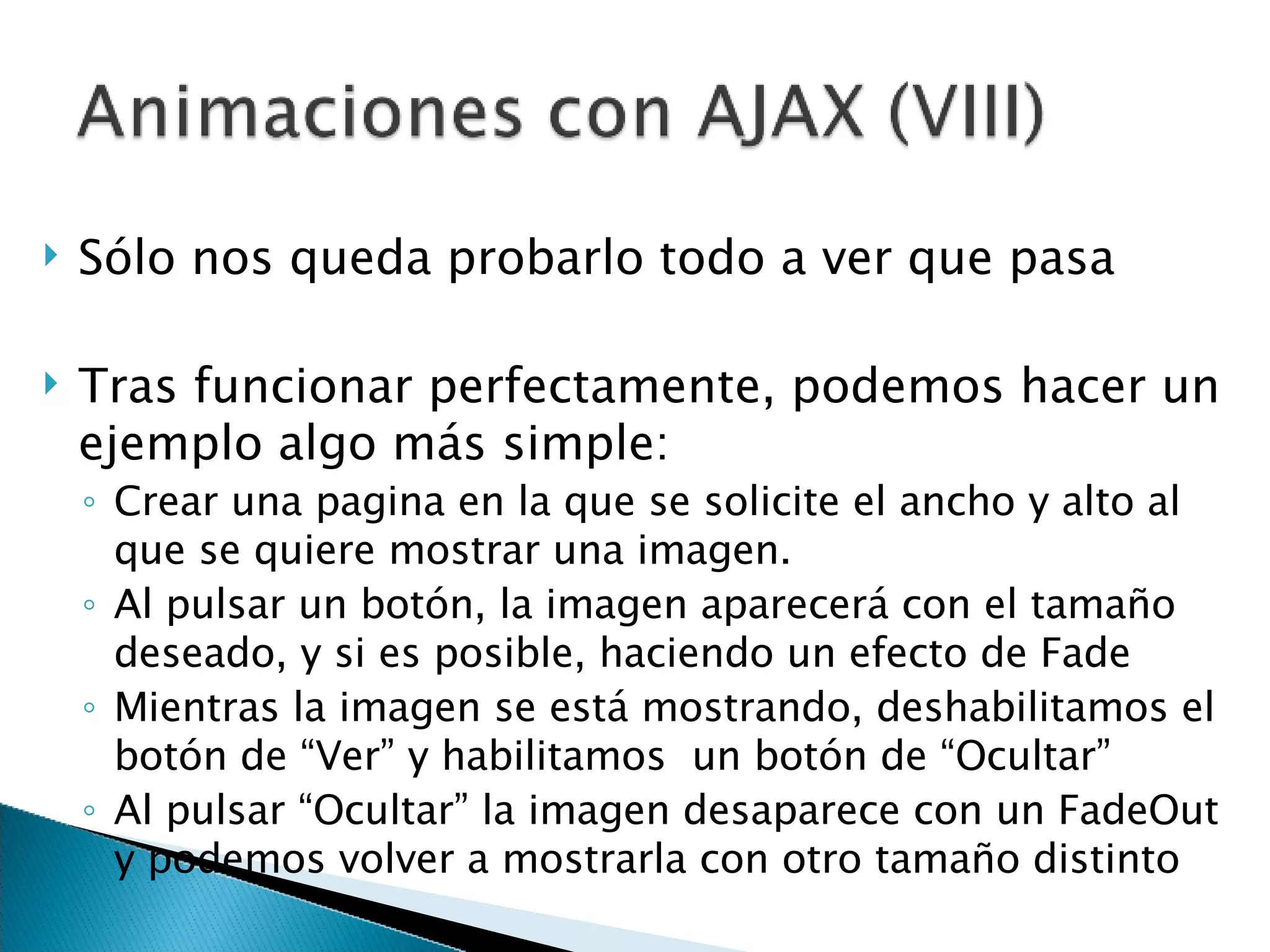 Sólo nos queda probarlo todo a ver que pasa Tras funcionar perfectamente, podemos hacer un ejemplo algo más simple: Crear una pagina en la que se solicite el ancho y alto al que se quiere mostrar una imagen. Al pulsar un botón, la imagen aparecerá con el tamaño deseado, y si es posible, haciendo un efecto de Fade Mientras la imagen se está mostrando, deshabilitamos el botón de “Ver” y habilitamos  un botón de “Ocultar” Al pulsar “Ocultar” la imagen desaparece con un FadeOut y podemos volver a mostrarla con otro tamaño distinto 