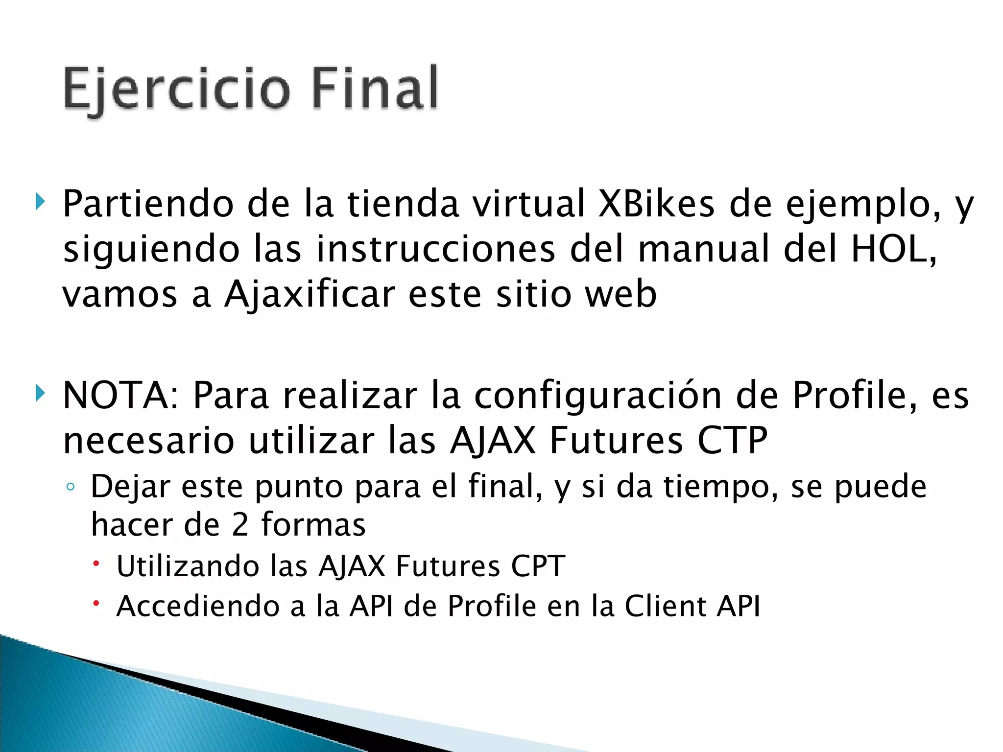 Partiendo de la tienda virtual XBikes de ejemplo, y siguiendo las instrucciones del manual del HOL, vamos a Ajaxificar este sitio web NOTA: Para realizar la configuración de Profile, es necesario utilizar las AJAX Futures CTP  Dejar este punto para el final, y si da tiempo, se puede hacer de 2 formas Utilizando las AJAX Futures CPT Accediendo a la API de Profile en la Client API 