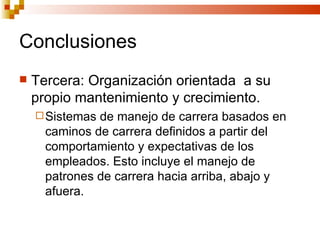 Conclusiones Tercera: Organización orientada  a su propio mantenimiento y crecimiento. Sistemas de manejo de carrera basados en caminos de carrera definidos a partir del comportamiento y expectativas de los empleados. Esto incluye el manejo de patrones de carrera hacia arriba, abajo y afuera. 