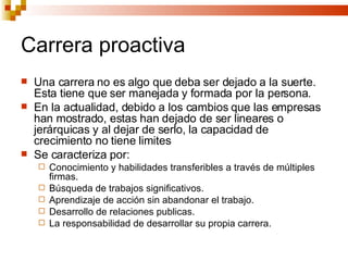Carrera proactiva Una carrera no es algo que deba ser dejado a la suerte. Esta tiene que ser manejada y formada por la persona. En la actualidad, debido a los cambios que las empresas han mostrado, estas han dejado de ser lineares o jerárquicas y al dejar de serlo, la capacidad de crecimiento no tiene limites Se caracteriza por: Conocimiento y habilidades transferibles a través de múltiples firmas. Búsqueda de trabajos significativos. Aprendizaje de acción sin abandonar el trabajo. Desarrollo de relaciones publicas. La responsabilidad de desarrollar su propia carrera. 