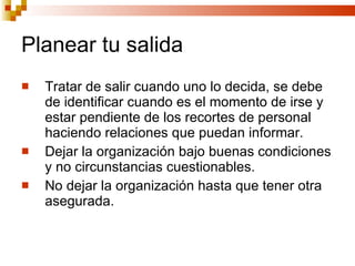 Planear tu salida Tratar de salir cuando uno lo decida, se debe de identificar cuando es el momento de irse y estar pendiente de los recortes de personal haciendo relaciones que puedan informar. Dejar la organización bajo buenas condiciones y no circunstancias cuestionables. No dejar la organización hasta que tener otra asegurada. 