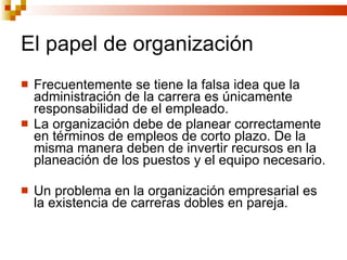 El papel de organización Frecuentemente se tiene la falsa idea que la administración de la carrera es únicamente responsabilidad de el empleado. La organización debe de planear correctamente en términos de empleos de corto plazo. De la misma manera deben de invertir recursos en la planeación de los puestos y el equipo necesario. Un problema en la organización empresarial es la existencia de carreras dobles en pareja. 