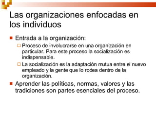 Las organizaciones enfocadas en los individuos Entrada a la organización: Proceso de involucrarse en una organización en particular. Para este proceso la socialización es indispensable. La socialización es la adaptación mutua entre el nuevo empleado y la gente que lo rodea dentro de la organización. Aprender las políticas, normas, valores y las tradiciones son partes esenciales del proceso. 