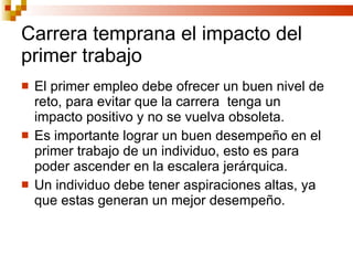 Carrera temprana el impacto del primer trabajo El primer empleo debe ofrecer un buen nivel de reto, para evitar que la carrera  tenga un impacto positivo y no se vuelva obsoleta.  Es importante lograr un buen desempeño en el primer trabajo de un individuo, esto es para poder ascender en la escalera jerárquica. Un individuo debe tener aspiraciones altas, ya que estas generan un mejor desempeño. 
