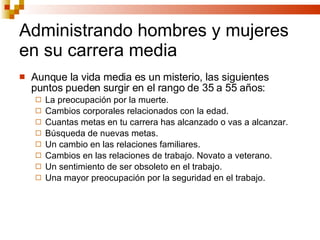 Administrando hombres y mujeres en su carrera media Aunque la vida media es un misterio, las siguientes puntos pueden surgir en el rango de 35 a 55 años: La preocupación por la muerte. Cambios corporales relacionados con la edad. Cuantas metas en tu carrera has alcanzado o vas a alcanzar. Búsqueda de nuevas metas. Un cambio en las relaciones familiares. Cambios en las relaciones de trabajo. Novato a veterano. Un sentimiento de ser obsoleto en el trabajo. Una mayor preocupación por la seguridad en el trabajo. 