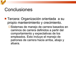 Conclusiones Tercera: Organización orientada  a su propio mantenimiento y crecimiento. Sistemas de manejo de carrera basados en caminos de carrera definidos a partir del comportamiento y expectativas de los empleados. Esto incluye el manejo de patrones de carrera hacia arriba, abajo y afuera. 
