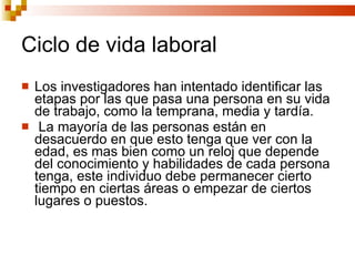 Ciclo de vida laboral Los investigadores han intentado identificar las etapas por las que pasa una persona en su vida de trabajo, como la temprana, media y tardía. La mayoría de las personas están en desacuerdo en que esto tenga que ver con la edad, es mas bien como un reloj que depende del conocimiento y habilidades de cada persona tenga, este individuo debe permanecer cierto tiempo en ciertas áreas o empezar de ciertos lugares o puestos. 
