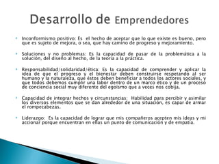 Inconformismo positivo: Es  el hecho de aceptar que lo que existe es bueno, pero que es sujeto de mejora, o sea, que hay camino de progreso y mejoramiento.   Soluciones y no problemas: Es la capacidad de pasar de la problemática a la solución, del diseño al hecho, de la teoría a la práctica.   Responsabilidad/solidaridad/ética: Es la capacidad de comprender y aplicar la idea de que el progreso y el bienestar deben construirse respetando al ser humano y la naturaleza, que éstos deben beneficiar a todos los actores sociales, y que todos debemos cumplir una labor dentro de un marco ético y de un proceso de conciencia social muy diferente del egoísmo que a veces nos cobija.   Capacidad de integrar hechos y circunstancias:  Habilidad para percibir y asimilar los diversos elementos que se dan alrededor de una situación, es capar de armar el rompecabezas. Liderazgo:  Es la capacidad de lograr que mis compañeros acepten mis ideas y mi accionar porque encuentran en ellas un punto de comunicación y de empatía. 