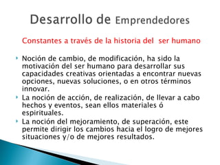 Constantes a través de la historia del  ser humano Noción de cambio, de modificación, ha sido la motivación del ser humano para desarrollar sus capacidades creativas orientadas a encontrar nuevas opciones, nuevas soluciones, o en otros términos innovar. La noción de acción, de realización, de llevar a cabo hechos y eventos, sean ellos materiales ó espirituales. La noción del mejoramiento, de superación, este permite dirigir los cambios hacia el logro de mejores situaciones y/o de mejores resultados. 